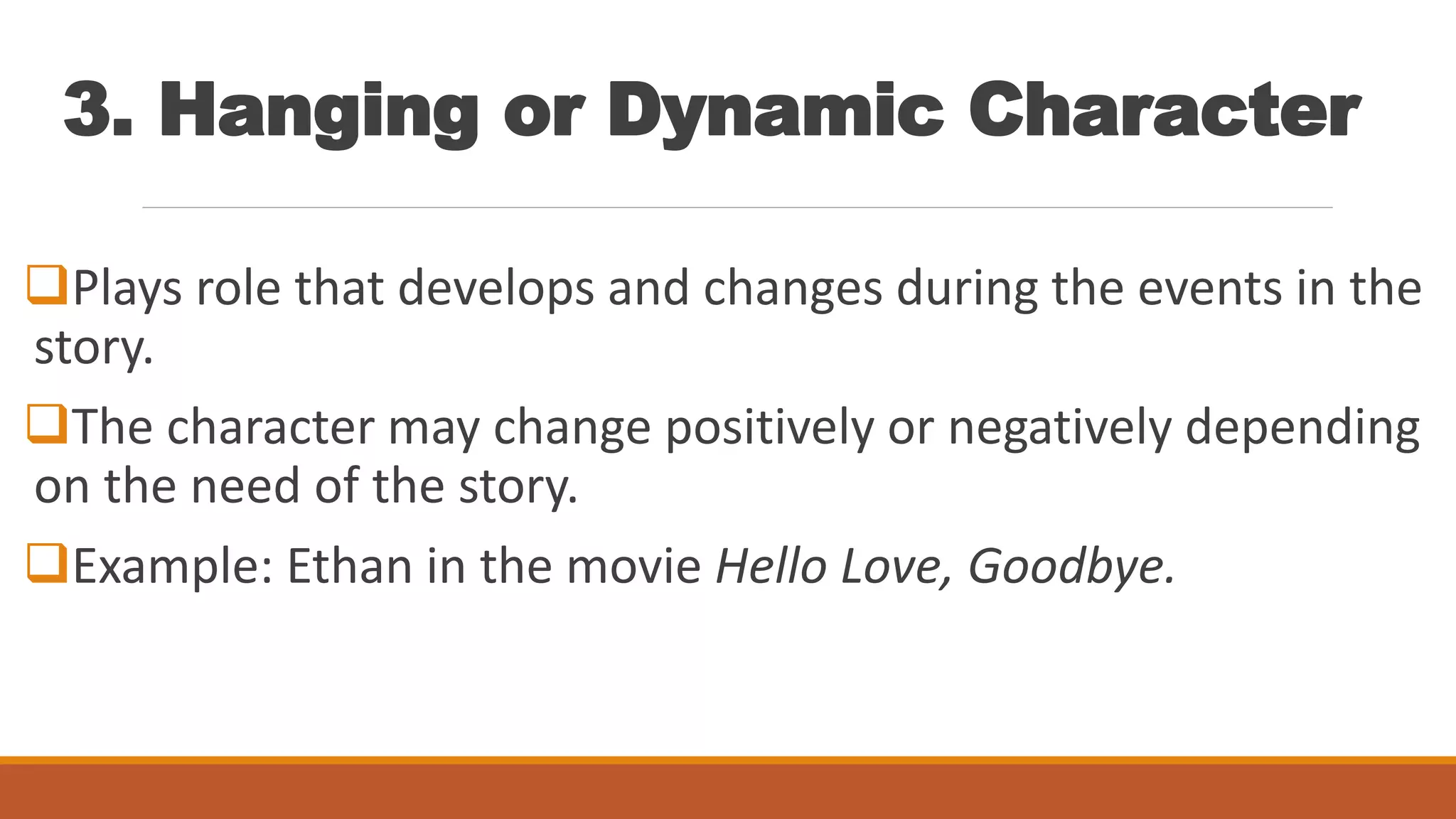 3. Hanging or Dynamic Character
Plays role that develops and changes during the events in the
story.
The character may change positively or negatively depending
on the need of the story.
Example: Ethan in the movie Hello Love, Goodbye.
 