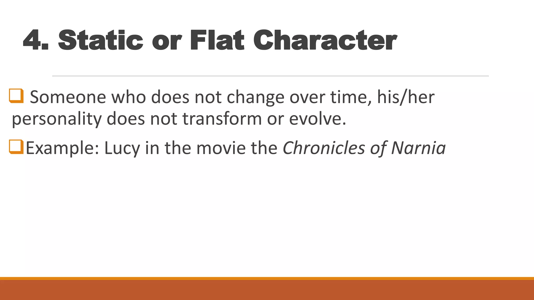 4. Static or Flat Character
 Someone who does not change over time, his/her
personality does not transform or evolve.
Example: Lucy in the movie the Chronicles of Narnia
 