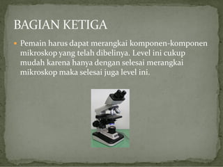  Pemain harus dapat merangkai komponen-komponen

mikroskop yang telah dibelinya. Level ini cukup
mudah karena hanya dengan selesai merangkai
mikroskop maka selesai juga level ini.

 