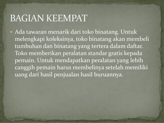  Ada tawaran menarik dari toko binatang. Untuk

melengkapi koleksinya, toko binatang akan membeli
tumbuhan dan binatang yang tertera dalam daftar.
Toko memberikan peralatan standar gratis kepada
pemain. Untuk mendapatkan peralatan yang lebih
canggih pemain harus membelinya setelah memiliki
uang dari hasil penjualan hasil buruannya.

 