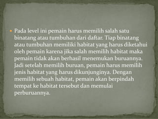  Pada level ini pemain harus memilih salah satu

binatang atau tumbuhan dari daftar. Tiap binatang
atau tumbuhan memiliki habitat yang harus diketahui
oleh pemain karena jika salah memilih habitat maka
pemain tidak akan berhasil menemukan buruannya.
Jadi setelah memilih buruan, pemain harus memilih
jenis habitat yang harus dikunjunginya. Dengan
memilih sebuah habitat, pemain akan berpindah
tempat ke habitat tersebut dan memulai
perburuannya.

 