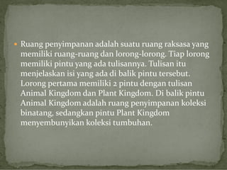  Ruang penyimpanan adalah suatu ruang raksasa yang

memiliki ruang-ruang dan lorong-lorong. Tiap lorong
memiliki pintu yang ada tulisannya. Tulisan itu
menjelaskan isi yang ada di balik pintu tersebut.
Lorong pertama memiliki 2 pintu dengan tulisan
Animal Kingdom dan Plant Kingdom. Di balik pintu
Animal Kingdom adalah ruang penyimpanan koleksi
binatang, sedangkan pintu Plant Kingdom
menyembunyikan koleksi tumbuhan.

 