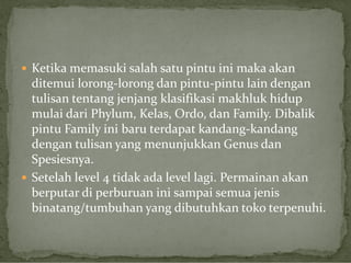 Ketika memasuki salah satu pintu ini maka akan

ditemui lorong-lorong dan pintu-pintu lain dengan
tulisan tentang jenjang klasifikasi makhluk hidup
mulai dari Phylum, Kelas, Ordo, dan Family. Dibalik
pintu Family ini baru terdapat kandang-kandang
dengan tulisan yang menunjukkan Genus dan
Spesiesnya.
 Setelah level 4 tidak ada level lagi. Permainan akan
berputar di perburuan ini sampai semua jenis
binatang/tumbuhan yang dibutuhkan toko terpenuhi.

 