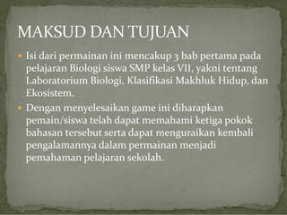  Isi dari permainan ini mencakup 3 bab pertama pada

pelajaran Biologi siswa SMP kelas VII, yakni tentang
Laboratorium Biologi, Klasifikasi Makhluk Hidup, dan
Ekosistem.
 Dengan menyelesaikan game ini diharapkan
pemain/siswa telah dapat memahami ketiga pokok
bahasan tersebut serta dapat menguraikan kembali
pengalamannya dalam permainan menjadi
pemahaman pelajaran sekolah.

 