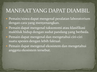  Pemain/siswa dapat mengenal peralatan laboratorium

dengan cara yang menyenangkan.
 Pemain dapat mengenal taksonomi atau klasifikasi
makhluk hidup dengan sudut pandang yang berbeda.
 Pemain dapat mengenal dan mengetahui ciri-ciri
suatu spesies dengan lebih faktual.
 Pemain dapat mengenal ekosistem dan mengetahui
anggota ekosistem tersebut.

 