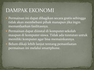  Permainan ini dapat dibagikan secara gratis sehingga

tidak akan membebani pihak manapun jika ingin
memanfaatkan fasilitasnya.
 Permainan dapat diinstal di komputer sekolah
maupun di komputer siswa. Tidak ada tuntutan untuk
memiliki komputer agar bisa memainkannya.
 Belum dikaji lebih lanjut tentang pemanfaatan
permainan ini melalui smartphone.

 