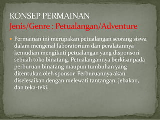  Permainan ini merupakan petualangan seorang siswa

dalam mengenal laboratorium dan peralatannya
kemudian mengikuti petualangan yang disponsori
sebuah toko binatang. Petualangannya berkisar pada
perburuan binatang maupun tumbuhan yang
ditentukan oleh sponsor. Perburuannya akan
diselesaikan dengan melewati tantangan, jebakan,
dan teka-teki.

 