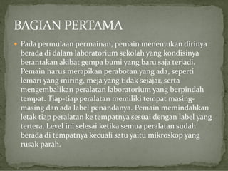  Pada permulaan permainan, pemain menemukan dirinya

berada di dalam laboratorium sekolah yang kondisinya
berantakan akibat gempa bumi yang baru saja terjadi.
Pemain harus merapikan perabotan yang ada, seperti
lemari yang miring, meja yang tidak sejajar, serta
mengembalikan peralatan laboratorium yang berpindah
tempat. Tiap-tiap peralatan memiliki tempat masingmasing dan ada label penandanya. Pemain memindahkan
letak tiap peralatan ke tempatnya sesuai dengan label yang
tertera. Level ini selesai ketika semua peralatan sudah
berada di tempatnya kecuali satu yaitu mikroskop yang
rusak parah.

 