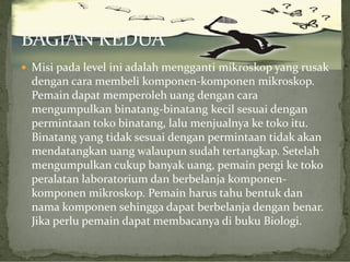  Misi pada level ini adalah mengganti mikroskop yang rusak

dengan cara membeli komponen-komponen mikroskop.
Pemain dapat memperoleh uang dengan cara
mengumpulkan binatang-binatang kecil sesuai dengan
permintaan toko binatang, lalu menjualnya ke toko itu.
Binatang yang tidak sesuai dengan permintaan tidak akan
mendatangkan uang walaupun sudah tertangkap. Setelah
mengumpulkan cukup banyak uang, pemain pergi ke toko
peralatan laboratorium dan berbelanja komponenkomponen mikroskop. Pemain harus tahu bentuk dan
nama komponen sehingga dapat berbelanja dengan benar.
Jika perlu pemain dapat membacanya di buku Biologi.

 