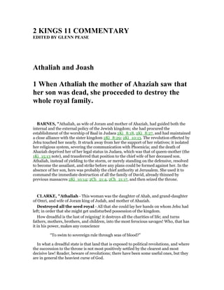 2 KI GS 11 COMME TARY
EDITED BY GLE PEASE
Athaliah and Joash
1 When Athaliah the mother of Ahaziah saw that
her son was dead, she proceeded to destroy the
whole royal family.
BAR ES, "Athaliah, as wife of Joram and mother of Ahaziah, had guided both the
internal and the external policy of the Jewish kingdom; she had procured the
establishmeut of the worship of Baal in Judaea 2Ki_8:18, 2Ki_8:27, and had maintained
a close alliance with the sister kingdom 2Ki_8:29; 2Ki_10:13. The revolution effected by
Jehu touched her nearly. It struck away from her the support of her relatives; it isolated
her religious system, severing the communication with Phoenicia; and the death of
Ahaziah deprived her of her legal status in Judaea, which was that of queen-mother (the
1Ki_15:13 note), and trausferred that position to the chief wife of her deceased son.
Athaliah, instead of yielding to the storm, or merely standing on the defensive, resolved
to become the assailant, and strike before any plans could be formed against her. In the
absence of her son, hers was probably the chief anthority at Jerusalem. She used it to
command the immediate destruction of all the family of David, already thinned by
previous massacres 2Ki_10:14; 2Ch_21:4, 2Ch_21:17, and then seized the throne.
CLARKE, "Athaliah - This woman was the daughter of Ahab, and grand-daughter
of Omri, and wife of Joram king of Judah, and mother of Ahaziah.
Destroyed all the seed royal - All that she could lay her hands on whom Jehu had
left; in order that she might get undisturbed possession of the kingdom.
How dreadful is the lust of reigning! it destroys all the charities of life; and turns
fathers, mothers, brothers, and children, into the most ferocious savages! Who, that has
it in his power, makes any conscience
“To swim to sovereign rule through seas of blood?”
In what a dreadful state is that land that is exposed to political revolutions, and where
the succession to the throne is not most positively settled by the clearest and most
decisive law! Reader, beware of revolutions; there have been some useful ones, but they
are in general the heaviest curse of God.
 