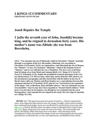 2 KI GS 12 COMME TARY
EDITED BY GLE PEASE
Joash Repairs the Temple
1 [a]In the seventh year of Jehu, Joash[b] became
king, and he reigned in Jerusalem forty years. His
mother’s name was Zibiah; she was from
Beersheba.
GILL, "For Jozachar the son of Shimeath; called in Chronicles "Zabad," probably
through a corruption of the text. His mother, Shimeath, was, according to
Chronicles (2 Chronicles 24:26), an Ammonitess. And Jehozabad the son of Shomer.
For "Shomer" we have in Chronicles "Shimrith," which is the feminine form of
"Shomer," and we are told that she was a Moabitess. The Jews were at all times
fond of taking wives from Moab and Ammon (Ruth 1:4; 1 Kings 11:1; Ezra 9:1,
Ezra 9:2; ehemiah 13:23), despite the prohibition of mixed marriages in the Law
(see Deuteronomy 7:3). His servants, smote him, and he died (for their motives, see
the introductory paragraph), and they buried him with his fathers in the city of
David. Some critics (as Thenius and Dean Stanley) see a contradiction between this
statement and that of 2 Chronicles 24:25, that he was "not buried in the sepulchers
of the kings;" but, as Bertheau, Keil, and Bahr observe. "the two statements are not
irreconcilable," since he may have been regarded as "buried with his fathers," if his
grave was anywhere in Jerusalem, even though he was excluded from the royal
burying-place. And Amaziah his son reigned in his stead. (For the reign of Amaziah,
see 2 Kings 14:1-20.)
HE RY 1-3, "The general account here given of Joash is, 1. That he reigned forty
years. As he began his reign when he was very young, he might, in the course of nature,
have continued much longer, for he was cut off when he was but forty-seven years old,
2Ki_12:1. 2. That he did that which was right as long as Jehoiada lived to instruct him,
2Ki_12:2. Many young men have come too soon to an estate - have had wealth, and
power, and liberty, before they knew how to use them - and it has been of bad
consequence to them; but against this danger Joash was well guarded by having such a
good director as Jehoiada was, so wise, and experienced, and faithful to him, and by
 