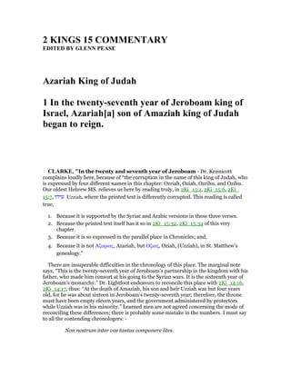 2 KI GS 15 COMME TARY
EDITED BY GLE PEASE
Azariah King of Judah
1 In the twenty-seventh year of Jeroboam king of
Israel, Azariah[a] son of Amaziah king of Judah
began to reign.
CLARKE, "In the twenty and seventh year of Jeroboam - Dr. Kennicott
complains loudly here, because of “the corruption in the name of this king of Judah, who
is expressed by four different names in this chapter: Ozriah, Oziah, Ozrihu, and Ozihu.
Our oldest Hebrew MS. relieves us here by reading truly, in 2Ki_15:1, 2Ki_15:6, 2Ki_
15:7, ‫עזיהו‬ Uzziah, where the printed text is differently corrupted. This reading is called
true,
1. Because it is supported by the Syriac and Arabic versions in these three verses.
2. Because the printed text itself has it so in 2Ki_15:32, 2Ki_15:34 of this very
chapter.
3. Because it is so expressed in the parallel place in Chronicles; and,
4. Because it is not Αζαριας, Azariah, but Οζιας, Oziah, (Uzziah), in St. Matthew’s
genealogy.”
There are insuperable difficulties in the chronology of this place. The marginal note
says, “This is the twenty-seventh year of Jeroboam’s partnership in the kingdom with his
father, who made him consort at his going to the Syrian wars. It is the sixteenth year of
Jeroboam’s monarchy.” Dr. Lightfoot endeavors to reconcile this place with 2Ki_14:16,
2Ki_14:17, thus: “At the death of Amaziah, his son and heir Uzziah was but four years
old, for he was about sixteen in Jeroboam’s twenty-seventh year; therefore, the throne
must have been empty eleven years, and the government administered by protectors
while Uzziah was in his minority.” Learned men are not agreed concerning the mode of
reconciling these differences; there is probably some mistake in the numbers. I must say
to all the contending chronologers: -
Non nostrum inter vos tantas componere lites.
 