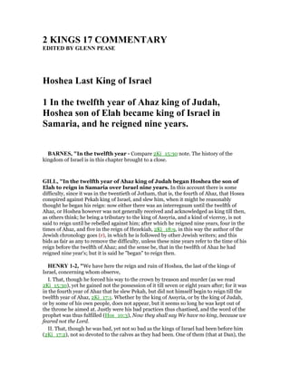 2 KI GS 17 COMME TARY
EDITED BY GLE PEASE
Hoshea Last King of Israel
1 In the twelfth year of Ahaz king of Judah,
Hoshea son of Elah became king of Israel in
Samaria, and he reigned nine years.
BAR ES, "In the twelfth year - Compare 2Ki_15:30 note. The history of the
kingdom of Israel is in this chapter brought to a close.
GILL, "In the twelfth year of Ahaz king of Judah began Hoshea the son of
Elah to reign in Samaria over Israel nine years. In this account there is some
difficulty, since it was in the twentieth of Jotham, that is, the fourth of Ahaz, that Hosea
conspired against Pekah king of Israel, and slew him, when it might be reasonably
thought he began his reign: now either there was an interregnum until the twelfth of
Ahaz, or Hoshea however was not generally received and acknowledged as king till then,
as others think; he being a tributary to the king of Assyria, and a kind of viceroy, is not
said to reign until he rebelled against him; after which he reigned nine years, four in the
times of Ahaz, and five in the reign of Hezekiah, 2Ki_18:9, in this way the author of the
Jewish chronology goes (r), in which he is followed by other Jewish writers; and this
bids as fair as any to remove the difficulty, unless these nine years refer to the time of his
reign before the twelfth of Ahaz; and the sense be, that in the twelfth of Ahaz he had
reigned nine year's; but it is said he "began" to reign then.
HE RY 1-2, "We have here the reign and ruin of Hoshea, the last of the kings of
Israel, concerning whom observe,
I. That, though he forced his way to the crown by treason and murder (as we read
2Ki_15:30), yet he gained not the possession of it till seven or eight years after; for it was
in the fourth year of Ahaz that he slew Pekah, but did not himself begin to reign till the
twelfth year of Ahaz, 2Ki_17:1. Whether by the king of Assyria, or by the king of Judah,
or by some of his own people, does not appear, but it seems so long he was kept out of
the throne he aimed at. Justly were his bad practices thus chastised, and the word of the
prophet was thus fulfilled (Hos_10:3), Now they shall say We have no king, because we
feared not the Lord.
II. That, though he was bad, yet not so bad as the kings of Israel had been before him
(2Ki_17:2), not so devoted to the calves as they had been. One of them (that at Dan), the
 