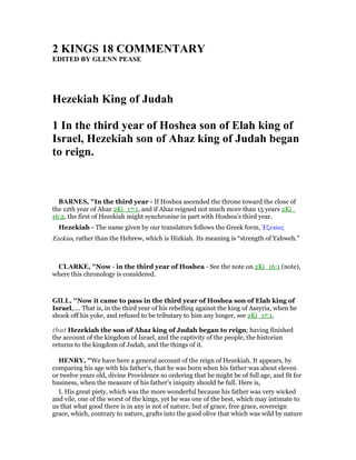 2 KI GS 18 COMME TARY
EDITED BY GLE PEASE
Hezekiah King of Judah
1 In the third year of Hoshea son of Elah king of
Israel, Hezekiah son of Ahaz king of Judah began
to reign.
BAR ES, "In the third year - If Hoshea ascended the throne toward the close of
the 12th year of Ahaz 2Ki_17:1, and if Ahaz reigned not much more than 15 years 2Ki_
16:2, the first of Hezekiah might synchronise in part with Hoshea’s third year.
Hezekiah - The name given by our translators follows the Greek form, ᅠζεκίας
Ezekias, rather than the Hebrew, which is Hizkiah. Its meaning is “strength of Yahweh.”
CLARKE, "Now - in the third year of Hoshea - See the note on 2Ki_16:1 (note),
where this chronology is considered.
GILL, "Now it came to pass in the third year of Hoshea son of Elah king of
Israel,.... That is, in the third year of his rebelling against the king of Assyria, when he
shook off his yoke, and refused to be tributary to him any longer, see 2Ki_17:1,
that Hezekiah the son of Ahaz king of Judah began to reign; having finished
the account of the kingdom of Israel, and the captivity of the people, the historian
returns to the kingdom of Judah, and the things of it.
HE RY, "We have here a general account of the reign of Hezekiah. It appears, by
comparing his age with his father's, that he was born when his father was about eleven
or twelve years old, divine Providence so ordering that he might be of full age, and fit for
business, when the measure of his father's iniquity should be full. Here is,
I. His great piety, which was the more wonderful because his father was very wicked
and vile, one of the worst of the kings, yet he was one of the best, which may intimate to
us that what good there is in any is not of nature, but of grace, free grace, sovereign
grace, which, contrary to nature, grafts into the good olive that which was wild by nature
 
