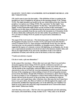 ELLICOTT, "(35-37) THE CATASTROPHE. SE ACHERIB’S RETREAT, A D
HIS “VIOLE T E D.
(35) And it came to pass (in) that night.—This definition of time is wanting in the
parallel text; but it is implied by the phrase in the morning (Isaiah 37:36; 2 Kings
19:35). The night intended can hardly be the one which followed the day when the
prophecy was spoken (see 2 Kings 19:29). The expression “in that night,” may
perhaps be compared with the prophetic “in that day,” and understood to. mean
simply “in that memorable night which was the occasion of this catastrophe.”
(Theuius sees in this clause an indication that the present section was derived from
another source, probably from the one used by the chronicler in 2 Chronicles 32:20-
23. Reuss thinks this confirmed by the fact that neither the prediction in 2 Kings
19:7, nor that of 2 Kings 19:21-34, speaks of so great and so immediate an
overthrow.)
The angel of the Lord went out.—The destroying angel, who smote the firstborn of
the Egyptians (Exodus 12:12-13; Exodus 12:23), and smote Israel after David’s
census (2 Samuel 24:15-17). These passages undoubtedly favour the view that the
Assyrian army was devastated by pestilence, as Josephus asserts. Others have
suggested the agency of a simoom, a storm with lightning, an earthquake, &c. In any
case a supernatural causation is involved not only in the immense number slain, and
that in one night (Psalms 91:6), but in the coincidence of the event with the
predictions of Isaiah, and with the crisis in the history of the true religion:
“Vuolsi così colà dove si puote
Ciò che si vuole; e più non dimandare.”
In the camp of the Assyrians.—Where this was is not said. That it was not before
Jerusalem appears from 2 Kings 19:32-33; and the well-known narrative of
Herodotus (ii. 141) fixes Egypt, the land of plagues, as the scene of the catastrophe.
“Of the details of the catastrophe, which the Bible narrative is content to
characterise as the act of God, the Assyrian monuments contain no record, because
the issue of the campaign gave them nothing to boast of; but an Egyptian account,
preserved by Herodotus, though full of fabulous circumstances, shows that in Egypt,
as well as in Judæa, it was recognised as a direct intervention of Divine power. The
disaster did not break the power of the great king, who continued to reign for
twenty years, and waged many other victorious wars. But none the less it must have
been a very grave blow, the effects of which were felt throughout the empire, and
permanently modified the imperial policy; for in the following year Chaldæa was
again in revolt, and to the end of his reign Sennacherib never renewed his attack
upon Judah” (Robertson Smith).
And when they arose early.—The few who were spared found, not sick and dying,
but corpses, all around them. (Comp. Exodus 12:33 : “They said, we be all dead
 