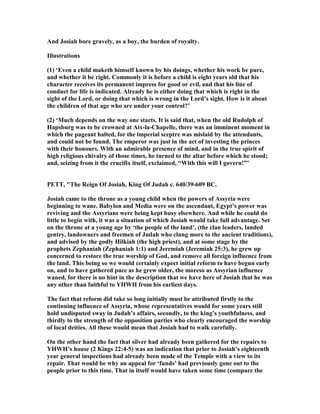 And Josiah bore gravely, as a boy, the burden of royalty.
Illustrations
(1) ‘Even a child maketh himself known by his doings, whether his work be pure,
and whether it be right. Commonly it is before a child is eight years old that his
character receives its permanent impress for good or evil, and that his line of
conduct for life is indicated. Already he is either doing that which is right in the
sight of the Lord, or doing that which is wrong in the Lord’s sight. How is it about
the children of that age who are under your control?’
(2) ‘Much depends on the way one starts. It is said that, when the old Rudolph of
Hapsburg was to be crowned at Aix-la-Chapelle, there was an imminent moment in
which the pageant halted, for the imperial sceptre was mislaid by the attendants,
and could not be found. The emperor was just in the act of investing the princes
with their honours. With an admirable presence of mind, and in the true spirit of
high religious chivalry of those times, he turned to the altar before which he stood;
and, seizing from it the crucifix itself, exclaimed, “With this will I govern!”’
PETT, "The Reign Of Josiah, King Of Judah c. 640/39-609 BC.
Josiah came to the throne as a young child when the powers of Assyria were
beginning to wane. Babylon and Media were on the ascendant, Egypt’s power was
reviving and the Assyrians were being kept busy elsewhere. And while he could do
little to begin with, it was a situation of which Josiah would take full advantage. Set
on the throne at a young age by ‘the people of the land’, (the clan leaders, landed
gentry, landowners and freemen of Judah who clung more to the ancient traditions),
and advised by the godly Hilkiah (the high priest), and at some stage by the
prophets Zephaniah (Zephaniah 1:1) and Jeremiah (Jeremiah 25:3), he grew up
concerned to restore the true worship of God, and remove all foreign influence from
the land. This being so we would certainly expect initial reform to have begun early
on, and to have gathered pace as he grew older, the moreso as Assyrian influence
waned, for there is no hint in the description that we have here of Josiah that he was
any other than faithful to YHWH from his earliest days.
The fact that reform did take so long initially must be attributed firstly to the
continuing influence of Assyria, whose representatives would for some years still
hold undisputed sway in Judah’s affairs, secondly, to the king’s youthfulness, and
thirdly to the strength of the opposition parties who clearly encouraged the worship
of local deities. All these would mean that Josiah had to walk carefully.
On the other hand the fact that silver had already been gathered for the repairs to
YHWH’s house (2 Kings 22:4-5) was an indication that prior to Josiah’s eighteenth
year general inspections had already been made of the Temple with a view to its
repair. That would be why an appeal for ‘funds’ had previously gone out to the
people prior to this time. That in itself would have taken some time (compare the
 
