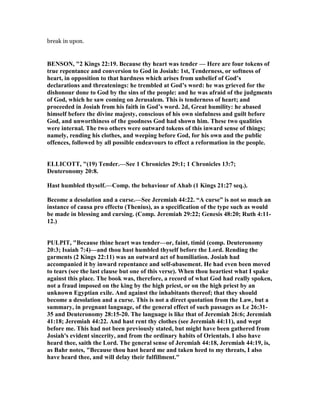 break in upon.
BE SO , "2 Kings 22:19. Because thy heart was tender — Here are four tokens of
true repentance and conversion to God in Josiah: 1st, Tenderness, or softness of
heart, in opposition to that hardness which arises from unbelief of God’s
declarations and threatenings: he trembled at God’s word: he was grieved for the
dishonour done to God by the sins of the people: and he was afraid of the judgments
of God, which he saw coming on Jerusalem. This is tenderness of heart; and
proceeded in Josiah from his faith in God’s word. 2d, Great humility: he abased
himself before the divine majesty, conscious of his own sinfulness and guilt before
God, and unworthiness of the goodness God had shown him. These two qualities
were internal. The two others were outward tokens of this inward sense of things;
namely, rending his clothes, and weeping before God, for his own and the public
offences, followed by all possible endeavours to effect a reformation in the people.
ELLICOTT, "(19) Tender.—See 1 Chronicles 29:1; 1 Chronicles 13:7;
Deuteronomy 20:8.
Hast humbled thyself.—Comp. the behaviour of Ahab (1 Kings 21:27 seq.).
Become a desolation and a curse.—See Jeremiah 44:22. “A curse” is not so much an
instance of causa pro effectu (Thenius), as a specification of the type such as would
be made in blessing and cursing. (Comp. Jeremiah 29:22; Genesis 48:20; Ruth 4:11-
12.)
PULPIT, "Because thine heart was tender—or, faint, timid (comp. Deuteronomy
20:3; Isaiah 7:4)—and thou hast humbled thyself before the Lord. Rending the
garments (2 Kings 22:11) was an outward act of humiliation. Josiah had
accompanied it by inward repentance and self-abasement. He had even been moved
to tears (see the last clause but one of this verse). When thou heartiest what I spake
against this place. The book was, therefore, a record of what God had really spoken,
not a fraud imposed on the king by the high priest, or on the high priest by an
unknown Egyptian exile. And against the inhabitants thereof; that they should
become a desolation and a curse. This is not a direct quotation from the Law, but a
summary, in pregnant language, of the general effect of such passages as Le 26:31-
35 and Deuteronomy 28:15-20. The language is like that of Jeremiah 26:6; Jeremiah
41:18; Jeremiah 44:22. And hast rent thy clothes (see Jeremiah 44:11), and wept
before me. This had not been previously stated, but might have been gathered from
Josiah's evident sincerity, and from the ordinary habits of Orientals. I also have
heard thee, saith the Lord. The general sense of Jeremiah 44:18, Jeremiah 44:19, is,
as Bahr notes, "Because thou hast heard me and taken heed to my threats, I also
have heard thee, and will delay their fulfillment."
 