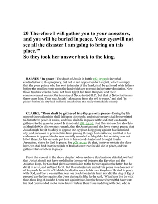 20 Therefore I will gather you to your ancestors,
and you will be buried in peace. Your eyeswill not
see all the disaster I am going to bring on this
place.’”
So they took her answer back to the king.
BAR ES, "In peace - The death of Josiah in battle 2Ki_23:29 is in verbal
contradiction to this prophecy, but not in real opposition to its spirit, which is simply
that the pious prince who has sent to inquire of the Lord, shall be gathered to his fathers
before the troubles come upon the land which are to result in her utter desolation. Now
those troubles were to come, not from Egypt, but from Babylon; and their
commencement was not the invasion of Necho in 608 B.C., but that of Nebuchadnezzar
three years later. Thus was Josiah “taken away from the evil to come,” and died “in
peace” before his city had suffered attack from the really formidable enemy.
CLARKE, "Thou shalt be gathered into thy grave in peace - During thy life
none of these calamities shall fall upon the people, and no adversary shall be permitted
to disturb the peace of Judea, and thou shalt die in peace with God. But was Josiah
gathered to the grave in peace? Is it not said, 2Ki_23:29, that Pharaoh-nechoh slew him
at Megiddo? On this we may remark, that the Assyrians and the Jews were at peace; that
Josiah might feel it his duty to oppose the Egyptian king going against his friend and
ally, and endeavor to prevent him from passing through his territories; and that in his
endeavors to oppose him he was mortally wounded at Megiddo: but certainly was not
killed there; for his servants put him in his second chariot and brought him to
Jerusalem, where he died in peace. See 2Ch_35:24. So that, however we take the place
here, we shall find that the words of Huldah were true: he did die in peace, and was
gathered to his fathers in peace.
From the account in the above chapter, where we have this business detailed, we find
that Josiah should not have meddled in the quarrel between the Egyptian and the
Assyrian kings, for God had given a commission to the former against the latter; but he
did it in error, and suffered for it. But this unfortunate end of this pious man does not at
all impeach the credit of Huldah; he died in peace in his own kingdom. He died in peace
with God, and there was neither war nor desolation in his land: nor did the king of Egypt
proceed any farther against the Jews during his life; for he said, “What have I to do with
thee, thou king of Judah? I come not against thee, but the house wherewith I have war;
for God commanded me to make haste: forbear then from meddling with God, who is
 