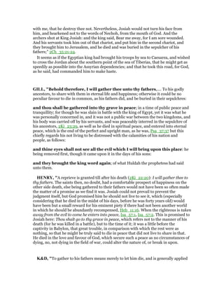 with me, that he destroy thee not. Nevertheless, Josiah would not turn his face from
him, and hearkened not to the words of Nechoh, from the mouth of God. And the
archers shot at King Josiah: and the king said, Bear me away, for I am sore wounded.
And his servants took him out of that chariot, and put him in the second chariot, and
they brought him to Jerusalem, and he died and was buried in the sepulcher of his
fathers;” 2Ch_35:21-24.
It seems as if the Egyptian king had brought his troops by sea to Caesarea, and wished
to cross the Jordan about the southern point of the sea of Tiberias, that he might get as
speedily as possible into the Assyrian dependencies; and that he took this road, for God,
as he said, had commanded him to make haste.
GILL, "Behold therefore, I will gather thee unto thy fathers,.... To his godly
ancestors, to share with them in eternal life and happiness; otherwise it could be no
peculiar favour to die in common, as his fathers did, and be buried in their sepulchres:
and thou shall be gathered into thy grave in peace; in a time of public peace and
tranquillity; for though he was slain in battle with the king of Egypt, yet it was what he
was personally concerned in, and it was not a public war between the two kingdoms, and
his body was carried off by his servants, and was peaceably interred in the sepulchre of
his ancestors, 2Ki_23:29, as well as he died in spiritual peace, and entered into eternal
peace, which is the end of the perfect and upright man, as he was, Psa_37:37 but this
chiefly regards his not living to be distressed with the calamities of his nation and
people, as follows:
and thine eyes shall not see all the evil which I will bring upon this place: he
being removed first, though it came upon it in the days of his sons:
and they brought the king word again; of what Huldah the prophetess had said
unto them.
HE RY, "A reprieve is granted till after his death (2Ki_22:20): I will gather thee to
thy fathers. The saints then, no doubt, had a comfortable prospect of happiness on the
other side death, else being gathered to their fathers would not have been so often made
the matter of a promise as we find it was. Josiah could not prevail to prevent the
judgment itself, but God promised him he should not live to see it, which (especially
considering that he died in the midst of his days, before he was forty years old) would
have been but a small reward for his eminent piety if there had not been another world
in which he should be abundantly recompensed, Heb_11:16. When the righteous is taken
away from the evil to come he enters into peace, Isa_57:1, Isa_57:2. This is promised to
Josiah here: Thou shalt go to thy grave in peace, which refers not to the manner of his
death (for he was killed in a battle), but to the time of it; it was a little before the
captivity in Babylon, that great trouble, in comparison with which the rest were as
nothing, so that he might be truly said to die in peace that did not live to share in that.
He died in the love and favour of God, which secure such a peace as no circumstances of
dying, no, not dying in the field of war, could alter the nature of, or break in upon.
K&D, "To gather to his fathers means merely to let him die, and is generally applied
 