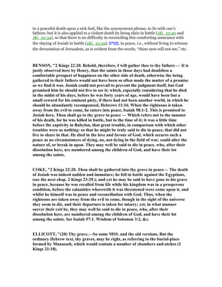 to a peaceful death upon a sick-bed, like the synonymous phrase, to lie with one's
fathers; but it is also applied to a violent death by being slain in battle (1Ki_22:40 and
1Ki_22:34), so that there is no difficulty in reconciling this comforting assurance with
the slaying of Josiah in battle (2Ki_23:29). ‫ּום‬‫ל‬ ָ‫שׁ‬ ְ , in peace, i.e., without living to witness
the devastation of Jerusalem, as is evident from the words, “thine eyes will not see,” etc.
BE SO , "2 Kings 22:20. Behold, therefore, I will gather thee to thy fathers — It is
justly observed here by Henry, that the saints in those days had doubtless a
comfortable prospect of happiness on the other side of death, otherwise the being
gathered to their fathers would not have been so often made the matter of a promise
as we find it was. Josiah could not prevail to prevent the judgment itself, but God
promised him he should not live to see it; which, especially considering that he died
in the midst of his days, before he was forty years of age, would have been but a
small reward for his eminent piety, if there had not been another world, in which he
should be abundantly recompensed, Hebrews 11:16. When the righteous is taken
away from the evil to come, he enters into peace, Isaiah 58:1-2. This is promised to
Josiah here, Thou shalt go to thy grave in peace — Which refers not to the manner
of his death, for he was killed in battle, but to the time of it; it was a little time
before the captivity in Babylon, that great trouble, in comparison with which other
troubles were as nothing: so that he might be truly said to die in peace, that did not
live to share in that. He died in the love and favour of God, which secures such a
peace as no circumstances of dying, no, not dying in the field of war, could alter the
nature of, or break in upon. They may well be said to die in peace, who, after their
dissolution here, are numbered among the children of God, and have their lot
among the saints.
COKE, "2 Kings 22:20. Thou shalt be gathered into thy grave in peace— The death
of Josiah was indeed sudden and immature; he fell in battle against the Egyptians,
(see the next chap. 2 Kings 23:29.); and yet he may be said to have gone to his grave
in peace, because he was recalled from life while his kingdom was in a prosperous
condition, before the calamities wherewith it was threatened were come upon it, and
whilst he himself was in peace and reconciliation with God. Thus, when the
righteous are taken away from the evil to come, though in the sight of the universe
they seem to die, and their departure is taken for misery; yet, in what manner
soever their exit be, they may well be said to die in peace, who, after their
dissolution here, are numbered among the children of God, and have their lot
among the saints. See Isaiah 57:1. Wisdom of Solomon 3:2, &c.
ELLICOTT, "(20) Thy grave.—So some MSS. and the old versions. But the
ordinary Hebrew text, thy graves, may be right, as referring to the burial-place
formed by Manasseh, which would contain a number of chambers and niches (2
Kings 21:18).
 
