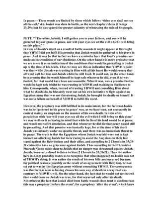 In peace.—These words are limited by those which follow: “thine eyes shall not see
all the evil,” &c. Josiah was slain in battle, as the next chapter relates (2 Kings
23:29); but he was spared the greater calamity of witnessing the ruin of his people.
PETT, "“Therefore, behold, I will gather you to your fathers, and you will be
gathered to your grave in peace, nor will your eyes see all the evil which I will bring
on this place.” ’
In view of Josiah’s death as a result of battle wounds it might appear at first sight
that YHWH did not fulfil His promise that Josiah would be gathered to his grave in
peace. And it may be that in fact we have a reminder here that God’s promises are
made on the condition of our obedience. On the other hand it is more probable that
we are to see it as an indication of the conditions that would be prevailing in Judah
up to the time of his death. Thus we may see this as indicating that YHWH’s point
was that whilst Josiah was trusting in Him with all his heart He would ensure that
all went well for him and Judah whilst he still lived. It could not, on the other hand,
be a promise that he would himself be kept safe whatever he did, even if he was
foolish, for that would have been unreasonable. What it was, was a promise that he
would be kept safe whilst he was trusting in YHWH and walking in obedience to
him. Consequently, when, instead of trusting YHWH and consulting Him about
what he should do, he blatantly went out on his own initiative to fight against an
Egyptian army that was not threatening Judah, he brought his death on himself. It
was not a failure on behalf of YHWH to fulfil His word.
However, the prophecy was still fulfilled in its main intent, for the fact that Josiah
was to be ‘gathered to his grave in peace’ was, as we have seen, not necessarily in
context mainly an emphasis on the manner of his own death. In view of its
parallelism with ‘nor will your eyes see all the evil which I will bring on this place’
we may well see it as having in mind that while he lived his land would be at peace,
and would not suffer desolation, and that whenever he did die that peace would still
be prevailing. And that promise was basically kept, for at the time of his death
Judah was actually under no specific threat, and there was no immediate threat to
its peace. The truth is that the Egyptians whom Josiah waylaid were not in fact
focused on attacking Judah but were racing to assist the Assyrians in their last
stand against the Babylonians and their allies, and according to 2 Chronicles 35:20-
21 claimed to have no grievance against Judah. Thus according to the Chronicler
Pharaoh echo made clear to Josiah that no danger was threatened against Judah.
Josiah, however, refused to listen to him (2 Chronicles 35:20-21). Thus the author
here in Kings probably wants us to recognise that what happened to Josiah was not
of YHWH’s doing. It was rather the result of his own folly and occurred because,
for political reasons (possibly as the result of an agreement with Babylon), he had
set out to waylay the Egyptian army without consulting YHWH. The consequence
was that he was seen as having chosen his own way of death in a way that was
contrary to YHWH’s will. On the other hand, the fact that he would not see the evil
that would come on Judah was true, for that occurred only after his death.
evertheless the fact that Josiah died from battle wounds does tend to confirm that
this was a prophecy ‘before the event’, for a prophecy ‘after the event’, which knew
 