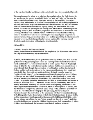 of the way in which he had died, would undoubtedly have been worded differently.
The question must be asked as to whether the prophetess had the Exile in view in
her words, and the answer is probably both ‘yes’ and ‘no’. It is ‘yes’ because she
must certainly have been aware from past history of the possibility that future
conflict could lead to exile, so that her knowledge of what Micah had prophesied in
Micah 3:9-12 would only have confirmed such an idea to her, but it is ‘no’ because
from the form of her words she was equally clearly not informed on the exact
details. What she was passing on was simply what YHWH had told her to pass on.
Knowing, however, that Micah had prophesied the destruction of Jerusalem, and
knowing what had been said in Leviticus and Deuteronomy about Israel being
removed from their own land, and knowing the tendency of great kings to have
transportation policy, she must certainly have had the possibility of exile in mind. It
was not, however, what she specifically warned against. Her warning was of
desolation and destruction without going into the details.
2 Kings 22:20
‘And they brought the king word again.’
Having listened to the words of Huldah the prophetess, the deputation returned to
the king in order to convey her words to him.
PULPIT, "Behold therefore, I will gather thee unto thy fathers, and thou shalt be
gathered into thy grave in peace. There is a seeming contradiction between these
words and the fact of Josiah's violent death in battle against Pharaoh- echoh (2
Kings 23:29). But the contradiction is not a real one. Huldah was commissioned to
assure Josiah that, though the destruction of his kingdom and the desolation of
Judaea and Jerusalem, threatened in the Law, were at hand, yet they would not
come in his day. He would not see the evil time. Before it came he would be
"gathered to his fathers" i.e; in Jerusalem, as his predecessors had been (2 Kings
23:30), and not hurried off into captivity, to die in a foreign land, or given "the
burial of an ass, drawn and east forth before the gates of Jerusalem" (Jeremiah
22:19). The promise given him was fulfilled. He died in battle; but he was buried in
peace (2 Chronicles 35:24, 2 Chronicles 35:25); and the fated enemy who was to
destroy Jerusalem, and carry the Jewish nation into captivity, did not make any
attack upon the land until three years later, when he was departed to his rest, and
the throne was occupied by Jehoiakim (see 2 Kings 24:1). And thine eyes shall not
see all the evil which I will bring upon this place; e.g. the three sieges of
ebuchadnezzar, the destruction of the temple and city by ebuzaradan (2 Kings
25:9, 2 Kings 25:10), the deportation of the bulk of the inhabitants (2 Kings 25:11),
and the calamities which happened to the remnant left (2 Kings 25:22-26). Josiah
did not witness any of this. He was "taken away from the evil to come." And they
brought the king word again; i.e. Hilkiah, Shaphan, and their companions (2 Kings
22:14) reported to Josiah the message which Huldah had sent by them.
 