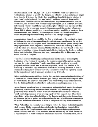 situation under Joash - 2 Kings 12:4-12). or would this work have proceeded
without some attempt to ‘purify’ the Temple, for whilst we in this modern day might
have thought first about the fabric, they would have thought first as to whether it
was ‘clean’, and whether all that was ‘unholy’ had been removed. So as Josiah
became more firmly established on his throne and began to take the reins into his
own hands, and therefore well before his eighteenth year, (as in fact the Chronicler
informs us), reforms would have begun to take place which would have resulted in
the removal of the grosser and more obvious examples of the apostasy of previous
kings. This is what we would have expected (such things would have stuck out like a
sore thumb to a true Yahwist), even though not all that the Chronicler spoke of
would have taken place immediately because of the strength of opposition.
Jerusalem and its environs would be the first to be cleared of the most patent signs
of idolatry, then the wider areas of Judah, while the movement beyond the borders
of Judah would have taken place much later as the reformation gained strength and
the people became more responsive and receptive, and as the authority of Assyria
over the whole area became minimal. On the other hand the very length of time that
did pass before these reforms began to take hold does indicate the depths of idolatry
into which Judah had fallen, and how many were gripped by it. There can be no
doubt that it was rampant.
Thus what happened in the eighteenth year must not be seen as indicating the
beginnings of the reform. It was rather the commencement of the actual physical
work on the restoration of the Temple, something which must have been well
prepared for beforehand. And it was this preparatory work that resulted in the
discovery of an ancient copy of the Book of the Law, probably due to an in depth
examination being made of the stonework. Such sacred texts were regularly placed
in the foundational wall of temples when they were first built.
It is typical of the author of Kings that he does not bring us details of the build-up of
a situation but rather assumes them and goes straight into what will bring out what
he wants to say. To him what was central here was not the process of reformation,
but the finding of the Book of the Law, and Josiah’s resulting response to it.
As the Temple must have been in constant use without the book having been found
previously, this discovery must have taken place in a very unusual place, and the
probability must therefore be that it was discovered within the actual structure
which was being examined prior to being repaired. This suggests that it had been
placed there at the time of the building of the Temple, and thus on the instructions
of Solomon, for it was quite a normal procedure for sacred writings or covenants to
be placed within the foundations or walls of Temples when they were first erected.
When abonidus, for example, was seeking to restore the Samas shrine in Sippar in
sixth century BC, he commanded men to look for the foundation stones (which
would contain the Temple documents) -- and ‘they inspected the apartments and
rooms, and they saw it --’. Thus he found what he was looking for. Such finds were
a regular feature of work on ancient temples and occurred reasonably often, and it
 