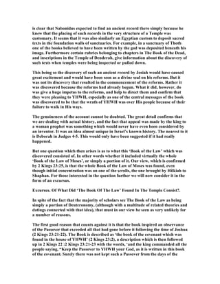 is clear that abonidus expected to find an ancient record there simply because he
knew that the placing of such records in the very structure of a Temple was
customary. It seems that it was also similarly an Egyptian custom to deposit sacred
texts in the foundation walls of sanctuaries. For example, in a sanctuary of Thoth
one of the books believed to have been written by the god was deposited beneath his
image. Furthermore certain rubrics belonging to chapters in The Book of the Dead,
and inscriptions in the Temple of Denderah, give information about the discovery of
such texts when temples were being inspected or pulled down.
This being so the discovery of such an ancient record by Josiah would have caused
great excitement and would have been seen as a divine seal on his reforms. But it
was not its discovery that resulted in the commencement of the reforms. Rather it
was discovered because the reforms had already begun. What it did, however, do
was give a huge impetus to the reforms, and help to direct them and confirm that
they were pleasing to YHWH, especially as one of the central messages of the book
was discovered to be that the wrath of YHWH was over His people because of their
failure to walk in His ways.
The genuineness of the account cannot be doubted. The great detail confirms that
we are dealing with actual history, and the fact that appeal was made by the king to
a woman prophet was something which would never have even been considered by
an inventor. It was an idea almost unique in Israel’s known history. The nearest to it
is Deborah in Judges 4-5. This would only have been suggested if it had really
happened.
But one question which then arises is as to what this ‘Book of the Law’ which was
discovered consisted of. In other words whether it included virtually the whole
‘Book of the Law of Moses’, or simply a portion of it. Our view, which is confirmed
by 2 Kings 23:25, is that the whole Book of the Law of Moses was found, even
though initial concentration was on one of the scrolls, the one brought by Hilkiah to
Shaphan. For those interested in the question further we will now consider it in the
form of an excursus.
Excursus. Of What Did ‘The Book Of The Law’ Found In The Temple Consist?.
In spite of the fact that the majority of scholars see The Book of the Law as being
simply a portion of Deuteronomy, (although with a multitude of related theories and
datings connected with that idea), that must in our view be seen as very unlikely for
a number of reasons.
The first good reason that counts against it is that the book inspired an observance
of the Passover that exceeded all that had gone before it following the time of Joshua
(2 Kings 23:21-22). The Book is described as ‘the book of the covenant which was
found in the house of YHWH’ (2 Kings 23:2), a description which is then followed
up in 2 Kings 22 :2 Kings 23:21-23 with the words, ‘and the king commanded all the
people saying, “Keep the Passover to YHWH your God, as it is written in this book
of the covenant. Surely there was not kept such a Passover from the days of the
 