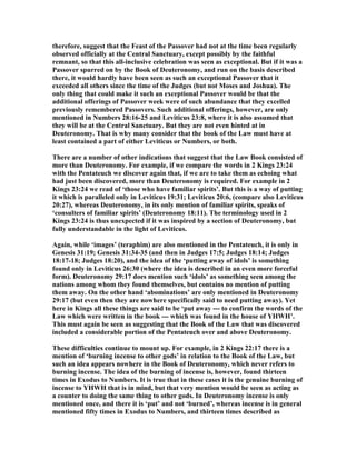 therefore, suggest that the Feast of the Passover had not at the time been regularly
observed officially at the Central Sanctuary, except possibly by the faithful
remnant, so that this all-inclusive celebration was seen as exceptional. But if it was a
Passover spurred on by the Book of Deuteronomy, and run on the basis described
there, it would hardly have been seen as such an exceptional Passover that it
exceeded all others since the time of the Judges (but not Moses and Joshua). The
only thing that could make it such an exceptional Passover would be that the
additional offerings of Passover week were of such abundance that they excelled
previously remembered Passovers. Such additional offerings, however, are only
mentioned in umbers 28:16-25 and Leviticus 23:8, where it is also assumed that
they will be at the Central Sanctuary. But they are not even hinted at in
Deuteronomy. That is why many consider that the book of the Law must have at
least contained a part of either Leviticus or umbers, or both.
There are a number of other indications that suggest that the Law Book consisted of
more than Deuteronomy. For example, if we compare the words in 2 Kings 23:24
with the Pentateuch we discover again that, if we are to take them as echoing what
had just been discovered, more than Deuteronomy is required. For example in 2
Kings 23:24 we read of ‘those who have familiar spirits’. But this is a way of putting
it which is paralleled only in Leviticus 19:31; Leviticus 20:6, (compare also Leviticus
20:27), whereas Deuteronomy, in its only mention of familiar spirits, speaks of
‘consulters of familiar spirits’ (Deuteronomy 18:11). The terminology used in 2
Kings 23:24 is thus unexpected if it was inspired by a section of Deuteronomy, but
fully understandable in the light of Leviticus.
Again, while ‘images’ (teraphim) are also mentioned in the Pentateuch, it is only in
Genesis 31:19; Genesis 31:34-35 (and then in Judges 17:5; Judges 18:14; Judges
18:17-18; Judges 18:20), and the idea of the ‘putting away of idols’ is something
found only in Leviticus 26:30 (where the idea is described in an even more forceful
form). Deuteronomy 29:17 does mention such ‘idols’ as something seen among the
nations among whom they found themselves, but contains no mention of putting
them away. On the other hand ‘abominations’ are only mentioned in Deuteronomy
29:17 (but even then they are nowhere specifically said to need putting away). Yet
here in Kings all these things are said to be ‘put away --- to confirm the words of the
Law which were written in the book --- which was found in the house of YHWH’.
This must again be seen as suggesting that the Book of the Law that was discovered
included a considerable portion of the Pentateuch over and above Deuteronomy.
These difficulties continue to mount up. For example, in 2 Kings 22:17 there is a
mention of ‘burning incense to other gods’ in relation to the Book of the Law, but
such an idea appears nowhere in the Book of Deuteronomy, which never refers to
burning incense. The idea of the burning of incense is, however, found thirteen
times in Exodus to umbers. It is true that in these cases it is the genuine burning of
incense to YHWH that is in mind, but that very mention would be seen as acting as
a counter to doing the same thing to other gods. In Deuteronomy incense is only
mentioned once, and there it is ‘put’ and not ‘burned’, whereas incense is in general
mentioned fifty times in Exodus to umbers, and thirteen times described as
 