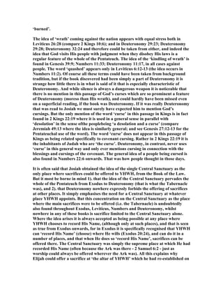 ‘burned’.
The idea of ‘wrath’ coming against the nation appears with equal stress both in
Leviticus 26:28 (compare 2 Kings 10:6); and in Deuteronomy 29:23; Deuteronomy
29:28; Deuteronomy 32:24 and therefore could be taken from either, and indeed the
idea that God visits His people with judgment when they disobey His laws is a
regular feature of the whole of the Pentateuch. The idea of the ‘kindling of wrath’ is
found in Genesis 39:9; umbers 11:33; Deuteronomy 11:17, in all cases against
people. The word ‘quashed’ appears only in Leviticus 6:12-13 (the idea occurs in
umbers 11:2). Of course all these terms could have been taken from background
tradition, but if the book discovered had been simply a part of Deuteronomy it is
strange how little there is in what is said of it that is especially characteristic of
Deuteronomy. And while silence is always a dangerous weapon it is noticeable that
there is no mention in this passage of God’s curses which are so prominent a feature
of Deuteronomy (moreso than His wrath), and could hardly have been missed even
on a superficial reading, if the book was Deuteronomy. If it was really Deuteronomy
that was read to Josiah we must surely have expected him to mention God’s
cursings. But the only mention of the word ‘curse’ in this passage in Kings is in fact
found in 2 Kings 22:19 where it is used in a general sense in parallel with
‘desolation’ in the sense ofthe peoplebeing ‘a desolation and a curse’ (compare
Jeremiah 49:13 where the idea is similarly general; and see Genesis 27:12-13 for the
Pentateuchal use of the word). The word ‘curse’ does not appear in this passage of
Kings as being related specifically to covenant cursing. Rather in 2 Kings 22:19 it is
the inhabitants of Judah who are ‘the curse’. Deuteronomy, in contrast, never uses
‘curse’ in this general way and only ever mentions cursing in connection with the
blessings and cursings of the covenant. The general idea of a people being cursed is
also found in umbers 22:6 onwards. That was how people thought in those days.
It is often said that Josiah obtained the idea of the single Central Sanctuary as the
only place where sacrifices could be offered to YHWH, from the Book of the Law.
But it most be borne in mind 1). that the idea of the Central Sanctuary pervades the
whole of the Pentateuch from Exodus to Deuteronomy (that is what the Tabernacle
was), and 2). that Deuteronomy nowhere expressly forbids the offering of sacrifices
at other places. It simply emphasises the need for a Central Sanctuary at whatever
place YHWH appoints. But this concentration on the Central Sanctuary as the place
where the main sacrifices were to be offered (i.e. the Tabernacle) is undoubtedly
also found throughout Exodus, Leviticus, umbers and Deuteronomy, whilst
nowhere in any of these books is sacrifice limited to the Central Sanctuary alone.
Where the idea arises it is always accepted as being possible at any place where
YHWH chooses to record His ame, (although only at such places), and that is seen
as true from Exodus onwards, for in Exodus it is specifically recognised that YHWH
can ‘record His ame’ (choose) where He wills (Exodus 20:24), and can do it in a
number of places, and that when He does so ‘record His ame’, sacrifices can be
offered there. The Central Sanctuary was simply the supreme place at which He had
recorded His ame (often because the Ark was there - 2 Samuel 6:2 - just as
worship could always be offered wherever the Ark was). All this explains why
Elijah could offer a sacrifice at ‘the altar of YHWH’ which he had re-established on
 