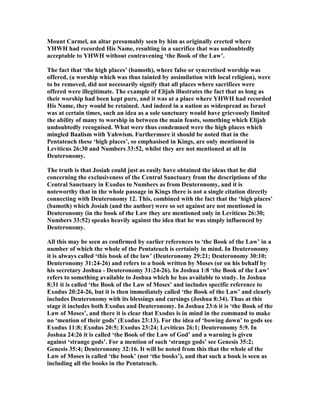 Mount Carmel, an altar presumably seen by him as originally erected where
YHWH had recorded His ame, resulting in a sacrifice that was undoubtedly
acceptable to YHWH without contravening ‘the Book of the Law’.
The fact that ‘the high places’ (bamoth), where false or syncretised worship was
offered, (a worship which was thus tainted by assimilation with local religion), were
to be removed, did not necessarily signify that all places where sacrifices were
offered were illegitimate. The example of Elijah illustrates the fact that as long as
their worship had been kept pure, and it was at a place where YHWH had recorded
His ame, they would be retained. And indeed in a nation as widespread as Israel
was at certain times, such an idea as a sole sanctuary would have grievously limited
the ability of many to worship in between the main feasts, something which Elijah
undoubtedly recognised. What were thus condemned were the high places which
mingled Baalism with Yahwism. Furthermore it should be noted that in the
Pentateuch these ‘high places’, so emphasised in Kings, are only mentioned in
Leviticus 26:30 and umbers 33:52, whilst they are not mentioned at all in
Deuteronomy.
The truth is that Josiah could just as easily have obtained the ideas that he did
concerning the exclusiveness of the Central Sanctuary from the descriptions of the
Central Sanctuary in Exodus to umbers as from Deuteronomy, and it is
noteworthy that in the whole passage in Kings there is not a single citation directly
connecting with Deuteronomy 12. This, combined with the fact that the ‘high places’
(bamoth) which Josiah (and the author) were so set against are not mentioned in
Deuteronomy (in the book of the Law they are mentioned only in Leviticus 26:30;
umbers 33:52) speaks heavily against the idea that he was simply influenced by
Deuteronomy.
All this may be seen as confirmed by earlier references to ‘the Book of the Law’ in a
number of which the whole of the Pentateuch is certainly in mind. In Deuteronomy
it is always called ‘this book of the law’ (Deuteronomy 29:21; Deuteronomy 30:10;
Deuteronomy 31:24-26) and refers to a book written by Moses (or on his behalf by
his secretary Joshua - Deuteronomy 31:24-26). In Joshua 1:8 ‘the Book of the Law’
refers to something available to Joshua which he has available to study. In Joshua
8:31 it is called ‘the Book of the Law of Moses’ and includes specific reference to
Exodus 20:24-26, but it is then immediately called ‘the Book of the Law’ and clearly
includes Deuteronomy with its blessings and cursings (Joshua 8:34). Thus at this
stage it includes both Exodus and Deuteronomy. In Joshua 23:6 it is ‘the Book of the
Law of Moses’, and there it is clear that Exodus is in mind in the command to make
no ‘mention of their gods’ (Exodus 23:13). For the idea of ‘bowing down’ to gods see
Exodus 11:8; Exodus 20:5; Exodus 23:24; Leviticus 26:1; Deuteronomy 5:9. In
Joshua 24:26 it is called ‘the Book of the Law of God’ and a warning is given
against ‘strange gods’. For a mention of such ‘strange gods’ see Genesis 35:2;
Genesis 35:4; Deuteronomy 32:16. It will be noted from this that the whole of the
Law of Moses is called ‘the book’ (not ‘the books’), and that such a book is seen as
including all the books in the Pentateuch.
 