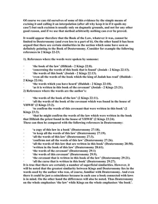 Of course we can rid ourselves of some of this evidence by the simple means of
excising it and calling it an interpolation (after all why keep it in if it spoils my
case?) but such excision is usually only on dogmatic grounds, and not for any other
good reason, and if we use that method arbitrarily nothing can ever be proved.
It would appear therefore that the Book of the Law, whatever it was, cannot be
limited to Deuteronomy (and even less to a part of it). On the other hand it has been
argued that there are certain similarities in the section which some have seen as
definitely pointing to the Book of Deuteronomy. Consider for example the following
references in 2 Kings 22-23;
1). References where the words were spoken by someone:
· ‘the book of the law’ (Hilkiah - 2 Kings 22:8).
· ‘concerning the words of this book that is found’ (Josiah - 2 Kings 22:13).
· ‘the words of this book’ (Josiah - 2 Kings 22:13).
· ‘even all the words of the book which the king of Judah has read’ (Huldah -
2 Kings 22:16).
· ‘the words which you have heard’ (Huldah - 2 Kings 22:18).
· ‘as it is written in this book of the covenant’ (Josiah - 2 Kings 23:21).
2) References where the words are the author’s:
· ‘the words of the book of the law’ (2 Kings 22:11).
· ‘all the words of the book of the covenant which was found in the house of
YHWH’ (2 Kings 23:2).
· ‘to confirm the words of this covenant that were written in this book’ (2
Kings 23:3).
· ‘that he might confirm the words of the law which were written in the book
that Hilkiah the priest found in the house of YHWH’ (2 Kings 23:24).
These can then be compared with the following references in Deuteronomy:
· ‘a copy of this law in a book’ (Deuteronomy 27:18).
· ‘to keep all the words of this law’ (Deuteronomy 27:19).
· ‘all the words of this law’ (Deuteronomy 27:3).
· ‘confirms not all the words of this law’ (Deuteronomy 27:26).
· ‘all the words of this law that are written in this book’ (Deuteronomy 28:58).
· ‘written in the book of this law’ (Deuteronomy 28:61).
· ‘the words of the covenant’ (Deuteronomy 29:1)
· ‘the words of this covenant’ (Deuteronomy 29:9).
· ‘the covenant that is written in this book of the law’ (Deuteronomy 29:21).
· ‘all the curse that is written in this book’ (Deuteronomy 29:27).
It is true that there are certainly a number of superficial similarities. However, it
will be noted that the greatest similarity between Kings and Deuteronomy lies in the
words used by the author who was, of course, familiar with Deuteronomy. And even
there it could be just a coincidence because in each case a book connected with laws
is in mind. On the other hand the differences will also be noted. Thus Deuteronomy
on the whole emphasises ‘the law’ while Kings on the whole emphasises ‘the book’.
 