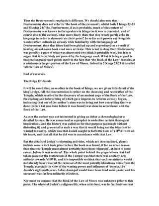 Thus the Deuteronomic emphasis is different. We should also note that
Deuteronomy does not refer to ‘the book of the covenant’, whilst both 2 Kings 22-23
and Exodus 24:7 do. Furthermore, if as is probable, much of the content of
Deuteronomy was known to the speakers in Kings (as it was to Jeremiah, and of
course also to the author), what more likely than that they would partly echo its
language in order to demonstrate their point? In so far as it proves anything this
would rather indicate an already wide familiarity with the language of
Deuteronomy, than that ideas had been picked up and reproduced as a result of
hearing an unknown book read once or twice. This is not to deny that Deuteronomy
was possibly a part of what was discovered (we think it probably was), but it is to
argue that it is certainly not proved by the language used. What is being argued is
that the language used points more to the fact that ‘the Book of the Law’ contains at
a minimum a larger portion of the Law of Moses. Indeed in 2 Kings 23:25 it is called
‘all the Law of Moses’.
End of excursus.
The Reign Of Josiah.
It will be noted that, as so often in the book of Kings, we are given little detail of the
king’s reign. All the concentration is rather on the cleansing and restoration of the
Temple, which resulted in the discovery of an ancient copy of the Book of the Law,
the reading and interpreting of which gave impetus to reforms already begun,
indicating that one of the author’s aims was to bring out how everything that was
done (even what was done before it was found) was done in accordance with the
Book of the Law.
As ever the author was not interested in giving us either a chronological or a
detailed history. He was concerned as a prophet to underline certain theological
implications, and the history was called on for that purpose (although without
distorting it) and presented in such a way that it would bring out the idea that he
wanted to convey, which was that Josiah sought to fulfil the Law of YHWH with all
his heart, and that all that he did was in accordance with that Law.
But the details of Josiah’s reforming activities, which are then outlined, clearly
include some which took place before the book was found, if for no other reason
than that the Temple must almost certainly have been ‘cleansed’, at least to some
extent, before it was restored. The whole point behind the preparations that had
taken place for the restoration of the Temple was that there was a totally new
attitude towards YHWH, and it is impossible to think that such an attitude would
not already have ensured the removal of the most patently idolatrous items from the
Temple, especially in view of the waning power and influence of Assyria. (By
Josiah’s eighteenth years Ashur-bani-pal would have been dead some years, and his
successor was far less militarily effective).
or must we assume that the Book of the Law of Moses was unknown prior to this
point. The whole of Judah’s religious life, when at its best, was in fact built on that
 