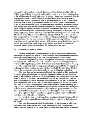 Law, and its influence had constantly been seen within the history of Israel from
Joshua onwards. Parts of it would undoubtedly regularly have been recited, at least
to the faithful, at the feasts. Furthermore it had previously been promulgated by the
great prophets such as Isaiah, Micah, Amos and Hosea, and it must be seen as
probable that written copies of the Law of Moses were stored in the Temple, both
before the Ark of the Covenant (Deuteronomy 31:24-26; compare Deuteronomy
31:9), and within the Holy Place, and were available for reading within the Temple,
even though (like the Bible has so often been) possibly wholly neglected at certain
times. The point was rather that it had almost ceased to be read, with the result that
what was believed about it had been considerably watered down. (Consider how
many people today believe what they know the Bible’s message, but have never read
it for themselves). The discovery of the ancient copy of the Book of the Law did not
therefore produce a new totally unknown law for the people, but rather it brought
into prominence the old Law and caused it to be read, stripping it of many of its
accretions, and presenting it in a version which was seen as coming directly from the
ancient past, something which would be recognised as giving it new authority
because it was recognised as containing the wisdom of the ancients.
We can visualise the scene as follows:
· Those who were surveying the damage to the structure of the Temple and
assessing what repairwork needed to be carried out, discovered in the foundational
walls of the Temple (possibly in the Most Holy Place) some ancient scrolls.
· On discovering that they were in a script that was difficult to understand,
because ancient, Hilkiah tookone of the scrollsto Shaphan the Scribe (an expert in
ancient and foreign languages) who first himself read it and then took it to the king.
· The scroll contained warnings concerning the wrath of YHWH being visited
on His people if they went astray from His Law (probably from Leviticus 26:28 in
view of the non-mention of cursings), and was read by Shaphan to the king.
· The king then sent a deputation to Huldah the prophetess. This was in order
to enquire about what the current situation was in view of its teaching about the
wrath of YHWH being directed at His people because they had not obeyed the Law
that was written in the book. We should note that it is not said that they took the
book to Huldah (even though up to that point the taking of the book to people had
been emphasised), and in our view the impression given is that she did not herself
see a copy of the book, referring to it rather as the one that had been read by the
king of Judah. It would seem that she recognised what it was from their description
and was already aware of its contents. So the impression given is not that she read
the book, but that she recognised the book that the king had read for what it was.
· Her reply was that, because he was a godly king, that wrath would not be
visited on Judah whilst he was still alive.
· As a result the king brought together a great gathering at which possibly the
whole of the book (presumably now all the scrolls) was read out to the leaders and
the people.
· The king then responded fully from his heart to the covenant of which the
book spoke, and all the people were called on to confirm their response to it.
Having basically considered the initial pattern, which then leads on to a description
 