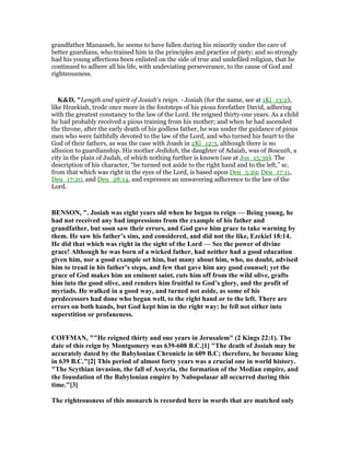 grandfather Manasseh, he seems to have fallen during his minority under the care of
better guardians, who trained him in the principles and practice of piety; and so strongly
had his young affections been enlisted on the side of true and undefiled religion, that he
continued to adhere all his life, with undeviating perseverance, to the cause of God and
righteousness.
K&D, "Length and spirit of Josiah's reign. - Josiah (for the name, see at 1Ki_13:2),
like Hezekiah, trode once more in the footsteps of his pious forefather David, adhering
with the greatest constancy to the law of the Lord. He reigned thirty-one years. As a child
he had probably received a pious training from his mother; and when he had ascended
the throne, after the early death of his godless father, he was under the guidance of pious
men who were faithfully devoted to the law of the Lord, and who turned his heart to the
God of their fathers, as was the case with Joash in 2Ki_12:3, although there is no
allusion to guardianship. His mother Jedidah, the daughter of Adaiah, was of Boscath, a
city in the plain of Judah, of which nothing further is known (see at Jos_15:39). The
description of his character, “he turned not aside to the right hand and to the left,” sc.
from that which was right in the eyes of the Lord, is based upon Deu_5:29; Deu_17:11,
Deu_17:20, and Deu_28:14, and expresses an unwavering adherence to the law of the
Lord.
BE SO , ". Josiah was eight years old when he began to reign — Being young, he
had not received any bad impressions from the example of his father and
grandfather, but soon saw their errors, and God gave him grace to take warning by
them. He saw his father’s sins, and considered, and did not the like, Ezekiel 18:14.
He did that which was right in the sight of the Lord — See the power of divine
grace! Although he was born of a wicked father, had neither had a good education
given him, nor a good example set him, but many about him, who, no doubt, advised
him to tread in his father’s steps, and few that gave him any good counsel; yet the
grace of God makes him an eminent saint, cuts him off from the wild olive, grafts
him into the good olive, and renders him fruitful to God’s glory, and the profit of
myriads. He walked in a good way, and turned not aside, as some of his
predecessors had done who began well, to the right hand or to the left. There are
errors on both hands, but God kept him in the right way: he fell not either into
superstition or profaneness.
COFFMA , ""He reigned thirty and one years in Jerusalem" (2 Kings 22:1). The
date of this reign by Montgomery was 639-608 B.C.[1] "The death of Josiah may be
accurately dated by the Babylonian Chronicle in 609 B.C; therefore, he became king
in 639 B.C."[2] This period of almost forty years was a crucial one in world history.
"The Scythian invasion, the fall of Assyria, the formation of the Median empire, and
the foundation of the Babylonian empire by abopolasar all occurred during this
time."[3]
The righteousness of this monarch is recorded here in words that are matched only
 