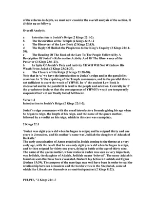 of the reforms in depth, we must now consider the overall analysis of the section. It
divides up as follows:
Overall Analysis.
a Introduction to Josiah’s Reign (2 Kings 22:1-2).
b The Restoration of the Temple (2 Kings 22:3-12
c The Discovery of the Law Book (2 Kings 22:13).
d The Reply Of Huldah the Prophetess to the King’s Enquiry (2 Kings 22:14-
20).
c The Reading Of The Book of the Law To The People Followed By A
Description Of Josiah’s Reformative Activity And Of The Observance of the
Passover (2 Kings 23:1-23).
b In Spite Of Josiah’s Piety and Activity YHWH Will ot Withdraw His
Wrath From Judah (2 Kings 23:24-27).
a The Closure of His Reign (2 Kings 23:28-30).
ote that in ‘a’ we have the introduction to Josiah’s reign and in the parallel its
cessation. In ‘b’ the repairing of the Temple commences, and in the parallel this is
not sufficient to avert the wrath of YHWH. In ‘c’ the ancient Law Book is
discovered and in the parallel it is read to the people and acted on. Centrally in ‘d’
the prophetess declares that the consequences of YHWH’s wrath are temporarily
suspended but will not finally fail of fulfilment.
Verse 1-2
Introduction to Josiah’s Reign (2 Kings 22:1-2).
Josiah’s reign commences with the usual introductory formula giving his age when
he began to reign, the length of his reign, and the name of the queen mother,
followed by a verdict on his reign, which in this case was exemplary.
2 Kings 22:1
‘Josiah was eight years old when he began to reign; and he reigned thirty and one
years in Jerusalem, and his mother’s name was Jedidah the daughter of Adaiah of
Bozkath.’
The early assassination of Amon resulted in Josiah coming to the throne at a very
early age, with the result that he was only eight years old when he began to reign,
and he then reigned for thirty one years, dying in battle at the age of thirty nine.
The name of the queen mother, whose status in Judah was seen as very important,
was Jedidah, the daughter of Adaiah. Jedidah means ‘beloved’. The name Adaiah is
found on seals that have been excavated. Bozkath lay between Lachish and Eglon
(Joshua 15:39). The purpose of the marriage may well have been in order to seal the
relationship between Jerusalem and the border cities in the Shephelah, some of
which like Libnah saw themselves as semi-independent (2 Kings 8:22).
PULPIT, "2 Kings 22:1-7
 