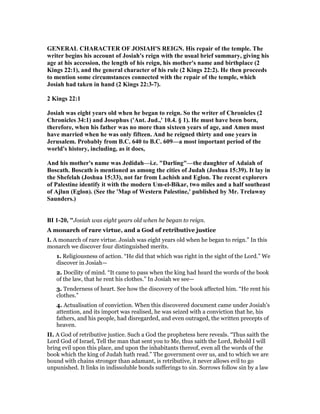 GE ERAL CHARACTER OF JOSIAH'S REIG . His repair of the temple. The
writer begins his account of Josiah's reign with the usual brief summary, giving his
age at his accession, the length of his reign, his mother's name and birthplace (2
Kings 22:1), and the general character of his rule (2 Kings 22:2). He then proceeds
to mention some circumstances connected with the repair of the temple, which
Josiah had taken in hand (2 Kings 22:3-7).
2 Kings 22:1
Josiah was eight years old when he began to reign. So the writer of Chronicles (2
Chronicles 34:1) and Josephus ('Ant. Jud.,' 10.4. § 1). He must have been born,
therefore, when his father was no more than sixteen years of age, and Amen must
have married when he was only fifteen. And he reigned thirty and one years in
Jerusalem. Probably from B.C. 640 to B.C. 609—a most important period of the
world's history, including, as it does,
And his mother's name was Jedidah—i.e. "Darling"—the daughter of Adaiah of
Boscath. Boscath is mentioned as among the cities of Judah (Joshua 15:39). It lay in
the Shefelah (Joshua 15:33), not far from Lachish and Eglon. The recent explorers
of Palestine identify it with the modern Um-el-Bikar, two miles and a half southeast
of Ajlun (Eglon). (See the 'Map of Western Palestine,' published by Mr. Trelawny
Saunders.)
BI 1-20, "Josiah was eight years old when he began to reign.
A monarch of rare virtue, and a God of retributive justice
I. A monarch of rare virtue. Josiah was eight years old when he began to reign.” In this
monarch we discover four distinguished merits.
1. Religiousness of action. “He did that which was right in the sight of the Lord.” We
discover in Josiah—
2. Docility of mind. “It came to pass when the king had heard the words of the book
of the law, that he rent his clothes.” In Josiah we see—
3. Tenderness of heart. See how the discovery of the book affected him. “He rent his
clothes.”
4. Actualisation of conviction. When this discovered document came under Josiah’s
attention, and its import was realised, he was seized with a conviction that he, his
fathers, and his people, had disregarded, and even outraged, the written precepts of
heaven.
II. A God of retributive justice. Such a God the prophetess here reveals. “Thus saith the
Lord God of Israel, Tell the man that sent you to Me, thus saith the Lord, Behold I will
bring evil upon this place, and upon the inhabitants thereof, even all the words of the
book which the king of Judah hath read.” The government over us, and to which we are
bound with chains stronger than adamant, is retributive, it never allows evil to go
unpunished. It links in indissoluble bonds sufferings to sin. Sorrows follow sin by a law
 