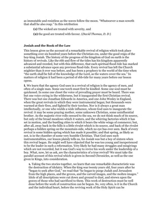 as immutable and resistless as the waves follow the moon. “Whatsoever a man soweth
that shall he also reap.” In this retribution
(1) The wicked are treated with severity, and
(2) the good are treated with favour. (David Thomas, D. D.)
Josiah and the Book of the Law
This lesson gives us the account of a remarkable revival of religion which took place
something over six hundred years before the Christian era, under the good reign of the
boy-king Josiah. The history of the progress of the kingdom of God on earth is the
history of revivals. Like the ebb and flow of the tides has his kingdom apparently
advanced and receded, but with this difference, that each spiritual flood-tide has marked
a substantial advance upon any previous flood-tide. Every revival has left the Church
mightier than it ever was before, and has been a prophecy to the world of the time when
“the earth shall be full of the knowledge of the Lord, as the waters cover the sea.” In
matters of religion it had been a period of ebb-tide for many years before our lesson
opens.
I. We learn that the agency God uses in a revival of religion is the agency of men, and
often of a single man. Some one torch must first be kindled. Some one soul must be
quickened. In some one closet the voice of prevailing prayer must be heard. There was
but one voice crying in the wilderness, but it inaugurated the first Christian revival.
There was but one Jonathan Edwards in America, and one John Wesley in England,
when the great revivals in which they were instrumental began; but thousands were
warmed at their fires, and lighted by their torches. Nor is it always a great man
intellectually, or one who wields a wide influence, whom God uses to inaugurate the
revival: it may be some praying mother, some unknown Christian, some uninfluential
brother. As the majestic river rolls onward to the sea, we do not think much of its source,
but only of the broad meadows which it waters, and the whirring factories which it has
set in motion, and the bustling cities to which it bears the white wings of commerce; but,
after all, away back in the hills is a little rivulet which is its source, and back of the rivulet
perhaps a hidden spring on the mountain-side, which no eye has ever seen. Back of every
revival is some hidden spring which has made it possible; and that spring, as likely as
not, is in the chamber of some very humble Christian. That God uses such
instrumentalities, our lesson plainly tells us, for Josiah was but a boy of sixteen when
this revival began. He might well have objected that he was too young and inexperienced
to be the leader in such a reformation. Very likely he had many struggles and misgivings
which are not recorded, but it was God’s way to revive his work under the leadership of a
boy. What, now, let us ask, are the characteristics of a true revival? We must take the
parallel account of this revival which is given in Second Chronicles, as well as the one
given in Kings, into consideration.
1. Taking the two stories together, we learn that one remarkable characteristic was
the destruction of idolatry. When the king was twenty years old, four years after he
“began to seek after God,” we read that “he began to purge Judah and Jerusalem
from the high places, and the groves, and the carved images, and the molten images.”
Idols of all descriptions were cut down and ground to dust, and strewn upon the
graves of those who had sacrificed to them. This work of destruction must be well
done before the work of construction can be begun. So, very often, is it in the Church
and the individual heart, before the reviving work of the Holy Spirit can be
 