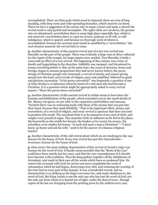accomplished. There are false gods which must be deposed; there are sins of long
standing, with deep roots and wide-spreading branches, which must be cut down.
There we have a suggestion of the reason why in many a heart and many a church the
revival work is only partial and incomplete. The uglier idols are cut down, the grosser
sins are abandoned, nevertheless there is some high place especially dear which is
not removed—nevertheless there is a pet sin of envy, jealousy or ill-will, or self-
indulgence, which is spared; and because no thorough work of reform is
accomplished, because the account must needs be qualified by a “nevertheless,” the
soul remains unsaved, the revival fails to come.
2. Another characteristic of this ancient revival and of every true revival was
liberality on the part of the people. There was evidently a large sum of silver collected
for the repair of the temple, for large repairs were needed. True liberality is both a
cause and an effect of a true revival. The beginning of this century was a time of
dearth and languishing in the churches. Infidelity was rampant, and threatened to
sweep everything before it. But, at the same time, the cause of missions, home and
foreign, began to assume proportions they had never known before; the purse-
strings of Christian people were loosened; a revival of charity and money-giving
spread over the land, and revivals of religion, pure and undefiled, followed in quick
and glorious succession. “Is his purse converted?” was frequently a question of one
of John Wesley’s co-labourers when he heard of a rich man who had become a
Christian. It is a question which might be appropriately asked in every revival
season—“Have the purses been converted?”
3. Another characteristic of this ancient revival in Judah seems to have been the
honesty and faithfulness of the people, which extended even to the small details of
life. Money was given, we are told, to the carpenters and builders and masons;
“howbeit there was no reckoning made with them of the money that was put into
their hand, because they dealt faithfully.” That is the legitimate effect, always and
everywhere, of a revival of religion; and every revival is spurious that does not tend
to produce this result. The merchant feels it as he measures every yard of cloth, and
weighs every pound of sugar. The carpenter feels its influence as he drives his plane,
the housewife as she wields her broom, the banker as he counts his money, the
schoolboy as he studies his lesson. “Is such and such a man a Christian?”—“I don’t
know; go home and ask his wife,” used to be the answer of a famous religious
teacher.
4. Another characteristic of this old revival about which we are studying to-day was
honour for the house of God. Every true revival has just this characteristic—
reverence, honour for the house of God.
5. Once more: the most striking characteristic of this revival of Josiah’s reign was
honour for the word of God. It hardly seems possible that the “Book of the Law”
could have been utterly lost for years, and that the very remembrance of it should
have become a dim tradition. Then the king gathers together all the inhabitants of
Jerusalem, and reads in their ears all the words which have so awakened him. He
renews his covenant with God; he carries out more completely the work of
reformation which he had begun, destroying every idol, and restoring the worship of
the true God in every part of his domain. It was a wonderful revival; and no
characteristic is so striking as the king’s reverence for, and ready obedience to, the
word of God. But King Josiah is not the only one who has lost the word of God, not
the only one from whom it is buried out of sight, under the dust of years. Though
copies of the law are dropping from the printing press by the million every year,
 