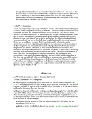 though it lies in all our houses and is read in all our churches, it is a lost book to-day
to thousands, as it was in Josiah’s time, Our very familiarity with it hides it from our
eyes as effectually as the rubbish of the temple hid it from the Jews; and only a
powerful revival of religion can bring it from its hiding-place, and put it in our hands
and in our hearts. (Monday Club Sermons.)
Josiah’s reformation
Josiah was only twenty years of age when he set about a national reformation of religion
as radical and as complete as anything that Martin Luther or John Knox themselves ever
undertook. But with this immense difference. Both Luther and Knox had the whole
Word of God in their hands both to inspire them and to guide them and to sustain them
and to support ‘them in their tremendous task. But Josiah had not one single book or
chapter or verse even of the Word of God in his heathen day. The five Books of Moses
were as completely lost out of the whole land long before Josiah’s day as much so as if
Moses had never lifted a pen. And thus it was that Josiah’s reformation had a
creativeness about it: an originality, an enterprise, and a boldness about it, such that in
all these respects it has completely eclipsed all subsequent reformations and revivals—
the greatest and the best. The truth is, the whole of that immense movement that
resulted in the religious regeneration of Jerusalem and Judah in Josiah day, it all sprang
originally and immediately out of nothing else but Josiah’s extraordinary tenderness of
heart. The Light that lighteth every man that cometh into the world shone with
extraordinary clearness in Josiah’s tender heart and open mind. And Josiah walked in
that light and obeyed it, till it became within him an overmastering sense of Divine duty
and an irresistible direction and drawing of the Divine hand. And till he performed a
work for God and for Israel second to no work that has ever been performed under the
greatest and the best of the prophets and kings of Israel combined. It is a very noble
spectacle. (Alex. Whyte, D. D.)
2 Kings 22:2
And he did that which was right in the sight of the Lord.
Josiah an example for young men
Of the young king, whose piety is thus described, it is also said in another place (2Ki_
23:25), “And like unto him was there no king before him, that turned to the Lord with all
his heart, and with all his soul, and with all his might” according to all the law of Moses;
neither after him arose there any like him.
I. The piety of Josiah as illustrative of the power of a good example. “He walked in all the
ways of David his father.” Few influences are more powerful than that of example. The
child imitates his parent; the schoolboy his classmate; the youth his playfellows; and so
on through every stage of life. Note in what recorded actions of Josiah there were marks
of an imitation of David’s example.
1. The first of these in order of time was his attachment to God’s house, and his
devotion to God’s service.
2. His love to the. Word of God. Turn to the narrative in 2Ch_34:14-21. David said of
 