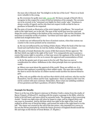 the man who is blessed, that “his delight is in the law of the Lord.” There is no book
more valuable to the young,
3. His reverence for godly men (2Ki_23:15-18). We know enough of David’s life to
recognise in this respect for a man of God an imitation of his example. The servants
are to be revered; to be “esteemed very highly for their works’ sake.” Goodness is
always worthy of regard; and he who does not respect it tells us that he has no
goodness in himself to be respected.
II. The piety of Josiah as illustrative of the strict integrity of godliness. “He turned not
aside to the right hand, nor to the left. The man of the world may turn his creed and
shape his course according to the fashion of the varying hour”; but not the Christian. He
must bear in mind the words of wisdom: “Let thine eyes look right on, and let thine
eyelids look straight before thee.”
1. Josiah was not influenced by the force of ancient custom, when that custom ran
counter to the course pointed out by conscience.
2. He was not influenced by any feeling of false shame. When the book of the law was
found and read before him, he rent his clothes, feeling that he was a sinner.
III. The piety of Josiah illustrates the course of life that ensures Divine approval. “He
did that which was right in the sight of the Lord.” It is comparatively easy to pursue a
course that seems right to ourselves, or that may secure the applause of the world. It is a
widely different matter so to live as to ensure the approval and commendation of God.
1. By far the greater part of men seem to live for self. They have no care or
consideration for others. Selfishness is the vilest principle that ever spread in this
world.
2. Others care most about the approval of the world. These are selfish coo. It is
because that applause is gratifying to their selfish vanity. The man who would lick
the dust to secure the favour of a fellow-mortal would sacrifice his dearest friend to
gain.
3. They only are godlike who do and love that which is holy and true; who live not for
themselves, but for others and for God. Application—Have an object in life! Live! Do
not be content with mere existence. Remember, there is but one unfailing condition
of true greatness and that is goodness. (Frederic Walstaff.)
Example for Royalty
There is at the top of the Queen’s staircase in Windsor Castle a statue from the studio of
Baron Triqueti, of Edward VI. marking with his sceptre a passage in the Bible, which he
holds in his left hand, and upon which he earnestly looks. The passage is that concerning
Josiah: “Josiah was eight years old when he began to reign, and he reigned thirty and
one years in Jerusalem. And he did that which was right in the sight of the Lord, and
walked in all the way of David his father, and turned not aside to the right hand or to the
left.” The statue was erected by the will of the late prince, who intended it to convey to
his son the Divine principles by which the future governor of England should mould his
life and reign on the throne of Great Britain. (T. Hughes.)
 