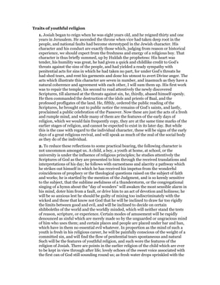Traits of youthful religion
1. Josiah began to reign when he was eight years old, and he reigned thirty and one
years in Jerusalem. He ascended the throne when vice had taken deep root in the
people, and national faults had become stereotyped in the Jewish character. His
character and his conduct are exactly those which, judging from reason or historical
experience, we should expect from the freshness and energy of a religious boy. That
character is thus briefly summed, up by Huldah the prophetess: His heart was
tender, his humility was great, he had given a quick and childlike credit to God’s
threats against the sins of the people, and had yielded a ready sympathy with
penitential acts for sins in which he had taken no part, for under God’s threats he
had shed tears, and rent his garments and done his utmost to avert Divine anger. The
acts which illustrate this character are seven in number, and inasmuch as they have a
natural coherence and agreement with each other, I will sum them up. His first work
was to repair the temple, his second to read attentively the newly discovered
Scriptures, till alarmed at the threats against sin, he, thirdly, abased himself openly.
He then commanded the destruction of the idols and priests of Baal, and the
professed profligates of the land. He, fifthly, ordered the public reading of the
Scriptures, he brought out to public notice the remains of God’s saints, and lastly,
proclaimed a public celebration of the Passover. Now these are just the acts of a fresh
and rumple mind, and while many of them are the features of the early days of
religion, which we would fain frequently copy, they are at the same time marks of the
earlier stages of religion, and cannot be expected to exist in its later day. But while
this is the case with regard to the individual character, these will be signs of the early
days of a great religious revival, and will speak as much of the zeal of the social body
as they do of the individual.
2. To reduce these reflections to some practical bearing, the following character is
not uncommon amongst us. A child, a boy, a youth at home, at school, or the
university is under the influence of religious principles; he studies attentively the
Scriptures of God as they are presented to him through the received translations and
interpretations of his day; he follows with earnestness and alacrity a pathway which
he strikes out himself in which he has received his impetus from the wonderful
coincidences of prophecy or the theological questions raised on the subject of faith
and works; he is startled by the mention of the Judgment, and is so keenly sensitive
to the subject, that the sublime awfulness of a thunderstorm, or the congregational
singing of a hymn about the “day of wonders” will awaken the most sensible alarm in
his mind, doter him from a fault, or drive him to an act of devotion and holiness; he
will be so anxious lest he should be guilty of mixing too indiscriminately with the
wicked and those that know not God that he will be inclined to draw far too rigidly
the limits between good and evil, and will be inclined to decide on certain
shibboleths of the world and the worldly minded, which will neither stand the tests
of reason, scripture, or experience. Certain modes of amusement will be rapidly
denounced as sinful which are merely made so by the unguarded or ungracious mind
of him who uses them; and certain places and people are placed under bar and ban,
which have in them no essential evil whatever. In proportion as the mind of such a
youth is fresh in his religious career, he will be painfully conscious of the weight of a
committed sin, and will find the flow of penitential tears spontaneous and natural
Such will be the features of youthful religion, and such wore the features of the
religion of Josiah. There are points in the earlier religion of the child which are ever
to be kept in view through after life; lovely echoes of the sweet voice associated with
the first can of God still sounding round us; as fresh water drops sprinkled with the
 