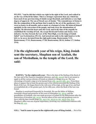 PULPIT, "And he did that which was right in the sight of the Lord, and walked in
an the way of David his father. This is a stronger expression than any which has
been used of any previous king of Judah except Hezekiah, and indicates a very high
degree of approval. The son of Sirach says of Josiah, "The remembrance of Josias is
like the composition of the perfume that is made by the art of the apothecary: it is
sweet as honey in all mouths, and as music at a banquet of wine. He behaved himself
uprightly in the conversion of the people, and took away the abominations of
iniquity. He directed his heart unto the Lord, and in the time of the ungodly he
established the worship of God. All, except David and Ezekias and Josias, were
defective: for they forsook the Law of the Most High, even the kings of Judah
failed" (see Ecclesiasticus 49:1-4). And turned not aside to the right hand or to the
left; i.e. he never deviated from the right path (comp. Deuteronomy 5:32;
Deuteronomy 17:11, Deuteronomy 17:20; Deuteronomy 28:14; Joshua 1:7; Joshua
23:6).
3 In the eighteenth year of his reign, King Josiah
sent the secretary, Shaphan son of Azaliah, the
son of Meshullam, to the temple of the Lord. He
said:
BAR ES, "In the eighteenth year - This is the date of the finding of the Book of
the Law and of the Passover (marginal reference, and 2Ki_23:23), but is not meant to
apply to all the various reforms of Josiah as related in 2 Kings 23:4-20. The true
chronology of Josiah’s reign is to be learned from 2Ch_34:3-8; 2Ch_35:1. From these
places it appear that at least the greater part of his reforms preceded the finding of the
Book of the Law. He began them in the 12th year of his reign, at the age of 20, and had
accomplishied all, or the greater part, by his 18th year, when the Book of the Law was
found.
Shaphan is mentioned frequently by Jeremiah. He was the father of Ahikam,
Jeremiah’s friend and protector at the court of Jehoiakim Jer_26:24, and the
grandfather of Gedaliah, who was made governor of Judaea by the Babylonians after the
destruction of Jeruslem 2Ki_25:22. Several others of his sons and grandsons were in
favor with the later Jewish kings Jer_29:3; Jer_36:10-12, Jer_36:25; Eze_8:11.
Shaphan’s office was one of great importance, involving very confidential relations with
the king 1Ki_4:3.
GILL, "And it came to pass in the eighteenth year of King Josiah,.... Not of his
 