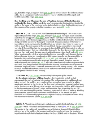 age, but of his reign, as appears from 2Ch_34:8 nor is what follows the first remarkable
act he did in a religious way; for elsewhere we read of what he did in the eighth and
twelfth years of his reign, 2Ch_34:3,
that the king sent Shaphan the son of Azaliah, the son of Meshullam the
scribe, to the house of the Lord; the king's secretary; the Septuagint version is, the
scribe of the house of the Lord, and so the Vulgate Latin version; that kept the account of
the expenses of the temple; with him two others were sent, 2Ch_34:8,
HE RY 3-7, "III. That he took care for the repair of the temple. This he did in the
eighteenth year of his reign, 2Ki_22:3. Compare 2Ch_34:8. He began much sooner to
seek the Lord (as appears, 2Ch_34:3), but it is to be feared the work of reformation went
slowly on and met with much opposition, so that he could not effect what he desired and
designed, till his power was thoroughly confirmed. The consideration of the time we
unavoidably lost in our minority should quicken us, when we have come to years, to act
with so much the more vigour in the service of God. Having begun late we have need
work hard. He sent Shaphan, the secretary of state, to Hilkiah the high priest, to take an
account of the money that was collected for this use by the door-keepers (2Ki_22:4); for,
it seems, they took much the same way of raising the money that Joash took, 2Ki_12:9.
When people gave by a little at a time the burden was insensible, and, the contribution
being voluntary, it was not complained of. This money, so collected, he ordered him to
lay out for the repair of the temple, 2Ki_22:5, 2Ki_22:6. And now, it seems, the
workmen (as in the days of Joash) acquitted themselves so well that there was no
reckoning made with them (2Ki_22:7), which is certainly mentioned to the praise of the
workmen, that they gained such a reputation for honesty, but whether to the praise of
those that employed them I know not; a man should count money (we say) after his own
father; it would not have been amiss to have reckoned with the workmen, that others
also might be satisfied of their honesty.
JAMISO 3-4, "2Ki_22:3-7. He provides for the repair of the Temple.
in the eighteenth year of king Josiah — Previous to this period, he had
commenced the work of national reformation. The preliminary steps had been already
taken; not only the builders were employed, but money had been brought by all the
people and received by the Levites at the door, and various other preparations had been
made. But the course of this narrative turns on one interesting incident which happened
in the eighteenth year of Josiah’s reign, and hence that date is specified. In fact the
whole land was thoroughly purified from every object and all traces of idolatry. The king
now addressed himself to the repair and embellishment of the temple and gave
directions to Hilkiah the high priest to take a general survey, in order to ascertain what
was necessary to be done (see on 2Ch_34:8-15).
K&D 3-7, "Repairing of the temple, and discovery of the book of the law (cf. 2Ch_
34:8-18). - When Josiah sent Shaphan the secretary of state (‫ר‬ ֵ‫ּופ‬‫ס‬, see at 2Sa_8:17) into
the temple, in the eighteenth year of his reign, with instructions to Hilkiah the high
priest to pay to the builders the money which had been collected from the people for
repairing the temple by the Levites who kept the door, Hilkiah said to Shaphan, “I have
 