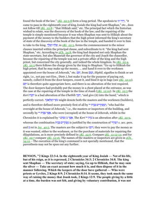 found the book of the law.” 2Ki_22:3-8 form a long period. The apodosis to ‫וגו‬ ‫י‬ ִ‫ה‬ְ‫י‬ַ‫,ו‬ “it
came to pass in the eighteenth year of king Josiah-the king had sent Shaphan,” etc., does
not follow till 2Ki_22:8 : “that Hilkiah said,” etc. The principal fact which the historian
wished to relate, was the discovery of the book of the law; and the repairing of the
temple is simply mentioned because it was when Shaphan was sent to Hilkiah about the
payment of the money to the builders that the high priest informed the king's secretary
of state of the discovery of the book of the law in the temple, and handed it over to him
to take to the king. ְ‫ך‬ ֶ‫ל‬ ֶ ַ‫ה‬ ‫ח‬ ַ‫ל‬ ָ‫,שׁ‬ in 2Ki_22:3, forms the commencement to the minor
clauses inserted within the principal clause, and subordinate to it: “the king had sent
Shaphan,” etc. According to 2Ch_34:8, the king had deputed not only Shaphan the
state-secretary, but also Maaseiah the governor of the city and Joach the chancellor,
because the repairing of the temple was not a private affair of the king and the high
priest, but concerned the city generally, and indeed the whole kingdom. In 2Ki_22:4,
2Ki_22:5 there follows the charge given by the king to Shaphan: “Go up to Hilkiah the
high priest, that he may make up the money, ... and hand it over to the workmen
appointed over the house of Jehovah,” etc. ‫ם‬ ֵ ַ‫,י‬ from ‫ם‬ ַ‫מ‬ ָ , Hiphil, signifies to finish or set
right, i.e., not pay out (Ges., Dietr.), but make it up for the purpose of paying out,
namely, collect it from the door-keepers, count it, and bind it up in bags (see 2Ki_12:11).
‫ם‬ ֵ ַ‫י‬ is therefore quite appropriate here, and there is no alteration of the text required.
The door-keepers had probably put the money in a chest placed at the entrance, as was
the case at the repairing of the temple in the time of Joash (2Ki_12:10). In 2Ki_22:5 the
Keri ‫הוּ‬ֻ‫נ‬ ְ‫ת‬ִ‫י‬ is a bad alteration of the Chethîb ‫ה‬ֶ‫נ‬ ְ‫ת‬ִ‫,י‬ “and give (it) into the hand,” which is
perfectly correct. ‫ה‬ ָ‫אכ‬ ָ‫ל‬ ְ ַ‫ה‬ ‫י‬ ֵ‫ּשׁ‬‫ע‬ might denote both the masters and the workmen (builders),
and is therefore defined more precisely first of all by ‫יי‬ ‫ית‬ ֵ‫ב‬ ְ ‫ים‬ ִ‫ד‬ ָ‫ק‬ ְ‫פ‬ ֻ ַ‫,ה‬ “who had the
oversight at the house of Jehovah,” i.e., the masters or inspectors of the building, and
secondly by ‫יי‬ ‫ית‬ ֵ‫ב‬ ְ ‫ר‬ ֶ‫שׁ‬ ֲ‫,א‬ who were (occupied) at the house of Jehovah, whilst in the
Chronicles it is explained by ‫י‬ ‫ים‬ ִ‫ּשׂ‬‫ע‬ ‫ב‬ ‫ר‬ ֶ‫שׁ‬ ֲ‫.א‬ The Keri ‫יי‬ ‫ית‬ ֵ is an alteration after 2Ki_22:9,
whereas the combination ‫ית‬ ֵ‫ב‬ ְ ‫ים‬ ִ‫ד‬ ָ‫ק‬ ְ‫פ‬ ֻ‫מ‬ is justified by the construction of ‫יד‬ ִ‫ק‬ ְ‫פ‬ ִ‫ה‬ c. acc. pers.
and rei in Jer_40:5. The masters are the subject to ‫נוּ‬ ְ ִ‫י‬ְ‫;ו‬ they were to pay the money as
it was wanted, either to the workmen, or for the purchase of materials for repairing the
dilapidations, as is more precisely defined in 2Ki_22:6. Compare 2Ki_12:12-13; and for
2Ki_22:7 compare 2Ki_12:16. The names of the masters or inspectors are given in 2Ch_
34:12. - The execution of the king's command is not specially mentioned, that the
parenthesis may not be spun out any further.
BE SO , "2 Kings 22:3-4. In the eighteenth year of King Josiah — ot of his life,
but of his reign, as it is expressed, 2 Chronicles 34:3; 2 Chronicles 34:8. The king
sent Shaphan — The secretary of state; saying, Go up to Hilkiah, that he may sum
the silver — Take an exact account how much it is, and then dispose of it in the
manner following. Which the keepers of the door have gathered — Who were
priests or Levites, 2 Kings 8:9; 2 Chronicles 8:14. It seems, they took much the same
way of raising the money that Joash took, 2 Kings 12:9. The people giving by a little
at a time, the burden was not felt, and giving by voluntary contribution, it was not
 