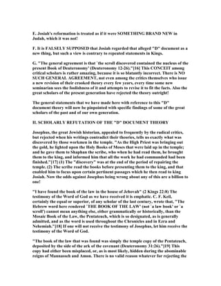 E. Josiah's reformation is treated as if it were SOMETHI G BRA D EW in
Judah, which it was not!
F. It is FALSELY SUPPOSED that Josiah regarded that alleged "D" document as a
new thing, but such a view is contrary to repeated statements in Kings.
G. "The general agreement is that `the scroll discovered contained the nucleus of the
present Book of Deuteronomy' (Deuteronomy 12-26)."[16] This CO CEIT among
critical scholars is rather amazing, because it is so blatantly incorrect. There is O
SUCH GE ERAL AGREEME T, not even among the critics themselves who issue
a new revision of their crooked theory every few years, every time some new
seminarian sees the foolishness of it and attempts to revise it to fit the facts. Also the
great scholars of the present generation have rejected the theory outright!
The general statements that we have made here with reference to this "D"
document theory will now be pinpointed with specific findings of some of the great
scholars of the past and of our own generation.
II. SCHOLARLY REFUTATIO OF THE "D" DOCUME T THEORY
Josephus, the great Jewish historian, appealed to frequently by the radical critics,
but rejected when his writings contradict their theories, tells us exactly what was
discovered by those workmen in the temple. "As the High Priest was bringing out
the gold, he lighted upon the Holy Books of Moses that were laid up in the temple;
and he gave them to Shaphan the scribe, who when he had read them, he brought
them to the king, and informed him that all the work he had commanded had been
finished."[17] (1) The "discovery" was at the end of the period of repairing the
temple. (2) The scribe read the books before presenting them to the king, and that
enabled him to focus upon certain pertinent passages which he then read to king
Josiah. ow the odds against Josephus being wrong about any of this are a billion to
one!
"I have found the book of the law in the house of Jehovah" (2 Kings 22:8) The
testimony of the Word of God as we have received it is emphatic. C. F. Keil,
certainly the equal or superior, of any scholar of the last century, wrote that, "The
Hebrew word here rendered `THE BOOK OF THE LAW' (not `a law book' or `a
scroll') cannot mean anything else, either grammatically or historically, than the
Mosaic Book of the Law, the Pentateuch, which is so designated, as is generally
admitted, and as the word is used throughout the Chronicles and in Ezra and
ehemiah."[18] If one will not receive the testimony of Josephus, let him receive the
testimony of the Word of God.
"The book of the law that was found was simply the temple copy of the Pentateuch,
deposited by the side of the ark of the covenant (Deuteronomy 31:26)."[19] This
copy had either been misplaced, or, as is most likely, hidden during the abominable
reigns of Mannasseh and Amon. There is no valid reason whatever for rejecting the
 