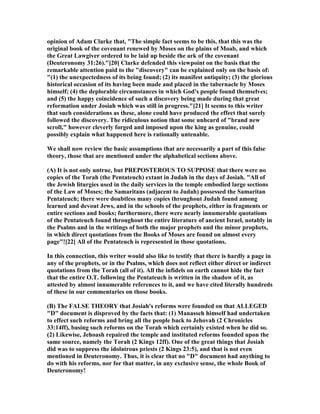 opinion of Adam Clarke that, "The simple fact seems to be this, that this was the
original book of the covenant renewed by Moses on the plains of Moab, and which
the Great Lawgiver ordered to be laid up beside the ark of the covenant
(Deuteronomy 31:26)."[20] Clarke defended this viewpoint on the basis that the
remarkable attention paid to the "discovery" can be explained only on the basis of:
"(1) the unexpectedness of its being found; (2) its manifest antiquity; (3) the glorious
historical occasion of its having been made and placed in the tabernacle by Moses
himself; (4) the deplorable circumstances in which God's people found themselves;
and (5) the happy coincidence of such a discovery being made during that great
reformation under Josiah which was still in progress."[21] It seems to this writer
that such considerations as these, alone could have produced the effect that surely
followed the discovery. The ridiculous notion that some unheard of "brand new
scroll," however cleverly forged and imposed upon the king as genuine, could
possibly explain what happened here is rationally untenable.
We shall now review the basic assumptions that are necessarily a part of this false
theory, those that are mentioned under the alphabetical sections above.
(A) It is not only untrue, but PREPOSTEROUS TO SUPPOSE that there were no
copies of the Torah (the Pentateuch) extant in Judah in the days of Josiah. "All of
the Jewish liturgies used in the daily services in the temple embodied large sections
of the Law of Moses; the Samaritans (adjacent to Judah) possessed the Samaritan
Pentateuch; there were doubtless many copies throughout Judah found among
learned and devout Jews, and in the schools of the prophets, either in fragments or
entire sections and books; furthermore, there were nearly innumerable quotations
of the Pentateuch found throughout the entire literature of ancient Israel, notably in
the Psalms and in the writings of both the major prophets and the minor prophets,
in which direct quotations from the Books of Moses are found on almost every
page"![22] All of the Pentateuch is represented in those quotations.
In this connection, this writer would also like to testify that there is hardly a page in
any of the prophets, or in the Psalms, which does not reflect either direct or indirect
quotations from the Torah (all of it). All the infidels on earth cannot hide the fact
that the entire O.T. following the Pentateuch is written in the shadow of it, as
attested by almost innumerable references to it, and we have cited literally hundreds
of these in our commentaries on those books.
(B) The FALSE THEORY that Josiah's reforms were founded on that ALLEGED
"D" document is disproved by the facts that: (1) Manasseh himself had undertaken
to effect such reforms and bring all the people back to Jehovah (2 Chronicles
33:14ff), basing such reforms on the Torah which certainly existed when he did so.
(2) Likewise, Jehoash repaired the temple and instituted reforms founded upon the
same source, namely the Torah (2 Kings 12ff). One of the great things that Josiah
did was to suppress the idolatrous priests (2 Kings 23:5), and that is not even
mentioned in Deuteronomy. Thus, it is clear that no "D" document had anything to
do with his reforms, nor for that matter, in any exclusive sense, the whole Book of
Deuteronomy!
 