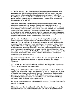 (C) On the ALLEGATIO of the critics that Josiah inquired of Huldah as to the
validity of those Holy Books of Moses found in the temple, the answer of Huldah
denies such an opinion altogether. Regarding this, we submit the words of Dr.
Harold Stigers, in Covenant College and Theological Seminary, St. Louis, Missouri.
He paraphrased the king's inquiry of Huldah thus, "Go find out if these eminent
judgments can be stayed."[23]
That this is indeed what king Josiah inquired of Huldah is evident in her reply
which addressed exactly that question and none other. There was never any
question in anybody's mind regarding the authenticity of the Holy Books of Moses,
their antiquity alone was all the proof needed. Some nine centuries had passed since
Moses had ordered those books to be deposited beside the ark of God; but the fact
of their being so long preserved is not a problem. Today, we may read the Dead Sea
Scrolls, after more than two millenniums. Besides that, new copies might have been
prepared and deposited in later times following Moses' death.
(D) The notion that the Jews had no way of evaluating the "discovery" as to its
authenticity or not, except by an appeal to Huldah overlooks completely the
THOROUGH K OWLEDGE of the Jews of their sacred writings. As apparently
assumed by the critical enemies of our text, the Jews were a nation of ignoramuses
who could have been easily imposed upon and deceived by such a dirty little fraud
as what underlies their fairy-tale theory. This writer cannot believe a word of it. The
knowledge and intellectual ability of the great prophets known throughout Israel
during that very period, namely, Isaiah, Jeremiah, and all the others, constituted the
intellectual cream of that entire seventh century. The critics have over-reached
themselves in this worthless theory!
(E) We have already noted that Josiah's reformation was exactly the SAME kind of
reform as that improperly carried out by Jehoahaz, Hezekiah, and even by
Manasseh.
(F) It is ASSUMED by critics that Josiah considered that alleged "D" document as
SOMETHI G EW, but note these words:
"King Josiah said, Our fathers have not hearkened unto the words of this book, to
do according to all that is written concerning us (2 Kings 22:13). This says, in tones
of thunder, that Josiah recognized that "discovery" as something the fathers had
possessed for ages and that they had disobeyed its commandments. It takes some
kind of a fantastic imagination to get some "brand new document," and a forged
one at that, out of the sacred words recorded here.
III. SOME IMPOSSIBILITIES THAT FORBID ACCEPTA CE OF THIS GREAT
CRITICAL FRAUD
This writer prays that his readers will not feel that the severe charges here leveled
against false critics is in any sense uncharitable. It is not this writer who initiated
 