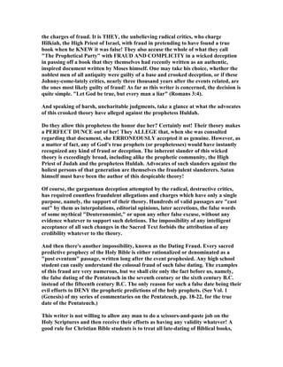 the charges of fraud. It is THEY, the unbelieving radical critics, who charge
Hilkiah, the High Priest of Israel, with fraud in pretending to have found a true
book when he K EW it was false! They also accuse the whole of what they call
"The Prophetical Party" with FRAUD A D COMPLICITY in a wicked deception
in passing off a book that they themselves had recently written as an authentic,
inspired document written by Moses himself. One may take his choice, whether the
noblest men of all antiquity were guilty of a base and crooked deception, or if these
Johnny-come-lately critics, nearly three thousand years after the events related, are
the ones most likely guilty of fraud! As far as this writer is concerned, the decision is
quite simple. "Let God be true, but every man a liar" (Romans 3:4).
And speaking of harsh, uncharitable judgments, take a glance at what the advocates
of this crooked theory have alleged against the prophetess Huldah.
Do they allow this prophetess the honor due her? Certainly not! Their theory makes
a PERFECT DU CE out of her! They ALLEGE that, when she was consulted
regarding that document, she ERRO EOUSLY accepted it as genuine. However, as
a matter of fact, any of God's true prophets (or prophetesses) would have instantly
recognized any kind of fraud or deception. The inherent slander of this wicked
theory is exceedingly broad, including alike the prophetic community, the High
Priest of Judah and the prophetess Huldah. Advocates of such slanders against the
holiest persons of that generation are themselves the fraudulent slanderers. Satan
himself must have been the author of this despicable theory!
Of course, the gargantuan deception attempted by the radical, destructive critics,
has required countless fraudulent allegations and charges which have only a single
purpose, namely, the support of their theory. Hundreds of valid passages are "cast
out" by them as interpolations, editorial opinions, later accretions, the false words
of some mythical "Deuteronomist," or upon any other false excuse, without any
evidence whatever to support such deletions. The impossibility of any intelligent
acceptance of all such changes in the Sacred Text forbids the attribution of any
credibility whatever to the theory.
And then there's another impossibility, known as the Dating Fraud. Every sacred
predictive prophecy of the Holy Bible is either rationalized or denominated as a
"post eventum" passage, written long after the event prophesied. Any high school
student can easily understand the colossal fraud of such false dating. The examples
of this fraud are very numerous, but we shall cite only the fact before us, namely,
the false dating of the Pentateuch in the seventh century or the sixth century B.C.
instead of the fifteenth century B.C. The only reason for such a false date being their
evil efforts to DE Y the prophetic predictions of the holy prophets. (See Vol. 1
(Genesis) of my series of commentaries on the Pentateuch, pp. 18-22, for the true
date of the Pentateuch.)
This writer is not willing to allow any man to do a scissors-and-paste job on the
Holy Scriptures and then receive their efforts as having any validity whatever! A
good rule for Christian Bible students is to treat all late-dating of Biblical books,
 