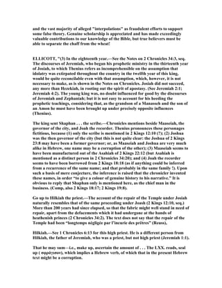 and the vast majority of alleged "interpolations" as fraudulent efforts to support
some false theory. Genuine scholarship is appreciated and has made exceedingly
valuable contributions to our knowledge of the Bible, but true believers must be
able to separate the chaff from the wheat!
ELLICOTT, "(3) In the eighteenth year.—See the otes on 2 Chronicles 34:3, seq.
The discourses of Jeremiah, who began his prophetic ministry in the thirteenth year
of Josiah, to which Thenius refers as incomprehensible on the assumption that
idolatry was extirpated throughout the country in the twelfth year of this king,
would be quite reconcilable even with that assumption, which, however, it is not
necessary to make, as is shown in the otes on Chronicles. Josiah did not succeed,
any more than Hezekiah, in rooting out the spirit of apostasy. (See Jeremiah 2:1;
Jeremiah 4:2). The young king was, no doubt influenced for good by the discourses
of Jeremiah and Zephaniah; but it is not easy to account for his heeding the
prophetic teachings, considering that, as the grandson of a Manasseh and the son of
an Amon he must have been brought up under precisely opposite influences
(Thenius).
The king sent Shaphan . . . the scribe.—Chronicles mentions beside Maaseiah, the
governor of the city, and Joah the recorder. Thenius pronounces these personages
fictitious, because (1) only the scribe is mentioned in 2 Kings 12:10 (?); (2) Joshua
was the then governor of the city (but this is not quite clear: the Joshua of 2 Kings
23:8 may have been a former governor; or, as Maaseiah and Joshua are very much
alike in Hebrew, one name may be a corruption of the other); (3) Maaseiah seems to
have been manufactured out of the Asahiah of 2 Kings 22:12 (but Asahiah is
mentioned as a distinct person in 2 Chronicles 34:20); and (4) Joah the recorder
seems to have been borrowed from 2 Kings 18:18 (as if anything could be inferred
from a recurrence of the same name; and that probably in the same family !). Upon
such a basis of mere conjecture, the inference is raised that the chronicler invented
these names, in order “to give a colour of genuine history to his narrative.” It is
obvious to reply that Shaphan only is mentioned here, as the chief man in the
business. (Comp, also 2 Kings 18:17; 2 Kings 19:8).
Go up to Hilkiah the priest.—The account of the repair of the Temple under Josiah
naturally resembles that of the same proceeding under Joash (2 Kings 12:10, seq.)
More than 200 years had since elapsed, so that the fabric might well stand in need of
repair, apart from the defacements which it had undergone at the hands of
heathenish princes (2 Chronicles 34:2). The text does not say that the repair of the
Temple had been “longtemps négligée par l’incurie des prêtres” (Reuss),
Hilkiah.—See 1 Chronicles 6:13 for this high priest. He is a different person from
Hilkiah, the father of Jeremiah, who was a priest, but not high priest (Jeremiah 1:1).
That he may sum—i.e., make up, ascertain the amount of . . . The LXX. reads, seal
up ( σφράγισον), which implies a Hebrew verb, of which that in the present Hebrew
text might be a corruption.
 